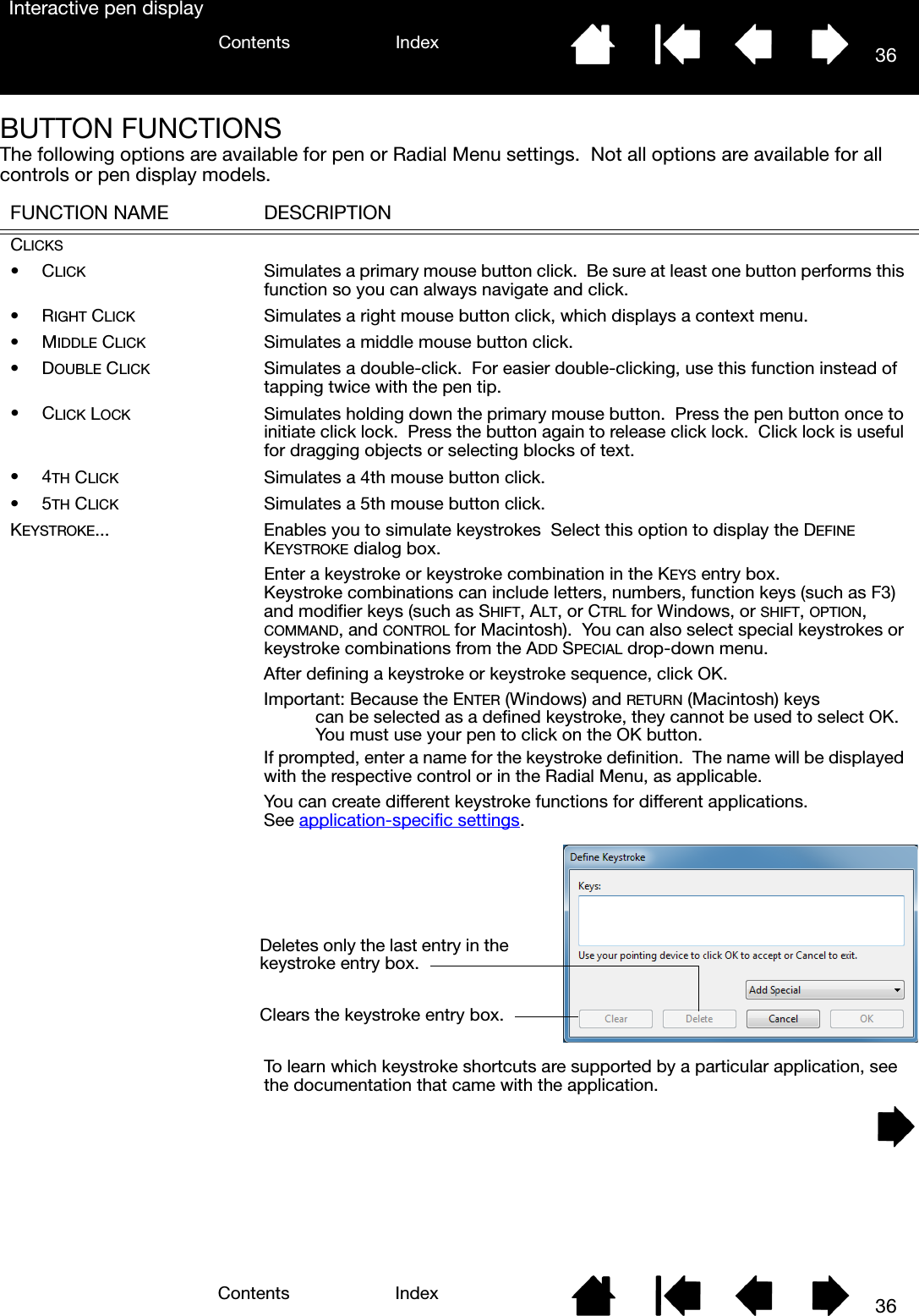 36IndexContents36IndexContentsInteractive pen displayBUTTON FUNCTIONSThe following options are available for pen or Radial Menu settings.  Not all options are available for all controls or pen display models. FUNCTION NAME DESCRIPTIONCLICKS•CLICK Simulates a primary mouse button click.  Be sure at least one button performs this function so you can always navigate and click.•RIGHT CLICK Simulates a right mouse button click, which displays a context menu.•MIDDLE CLICK Simulates a middle mouse button click.•DOUBLE CLICK Simulates a double-click.  For easier double-clicking, use this function instead of tapping twice with the pen tip.•CLICK LOCK Simulates holding down the primary mouse button.  Press the pen button once to initiate click lock.  Press the button again to release click lock.  Click lock is useful for dragging objects or selecting blocks of text.•4TH CLICK Simulates a 4th mouse button click.•5TH CLICK Simulates a 5th mouse button click.KEYSTROKE... Enables you to simulate keystrokes  Select this option to display the DEFINE KEYSTROKE dialog box.Enter a keystroke or keystroke combination in the KEYS entry box.  Keystroke combinations can include letters, numbers, function keys (such as F3) and modifier keys (such as SHIFT, ALT, or CTRL for Windows, or SHIFT, OPTION, COMMAND, and CONTROL for Macintosh).  You can also select special keystrokes or keystroke combinations from the ADD SPECIAL drop-down menu.After defining a keystroke or keystroke sequence, click OK.Important: Because the ENTER (Windows) and RETURN (Macintosh) keys can be selected as a defined keystroke, they cannot be used to select OK.  You must use your pen to click on the OK button.If prompted, enter a name for the keystroke definition.  The name will be displayed with the respective control or in the Radial Menu, as applicable.You can create different keystroke functions for different applications.  See application-specific settings.To learn which keystroke shortcuts are supported by a particular application, see the documentation that came with the application.Deletes only the last entry in the keystroke entry box.Clears the keystroke entry box.