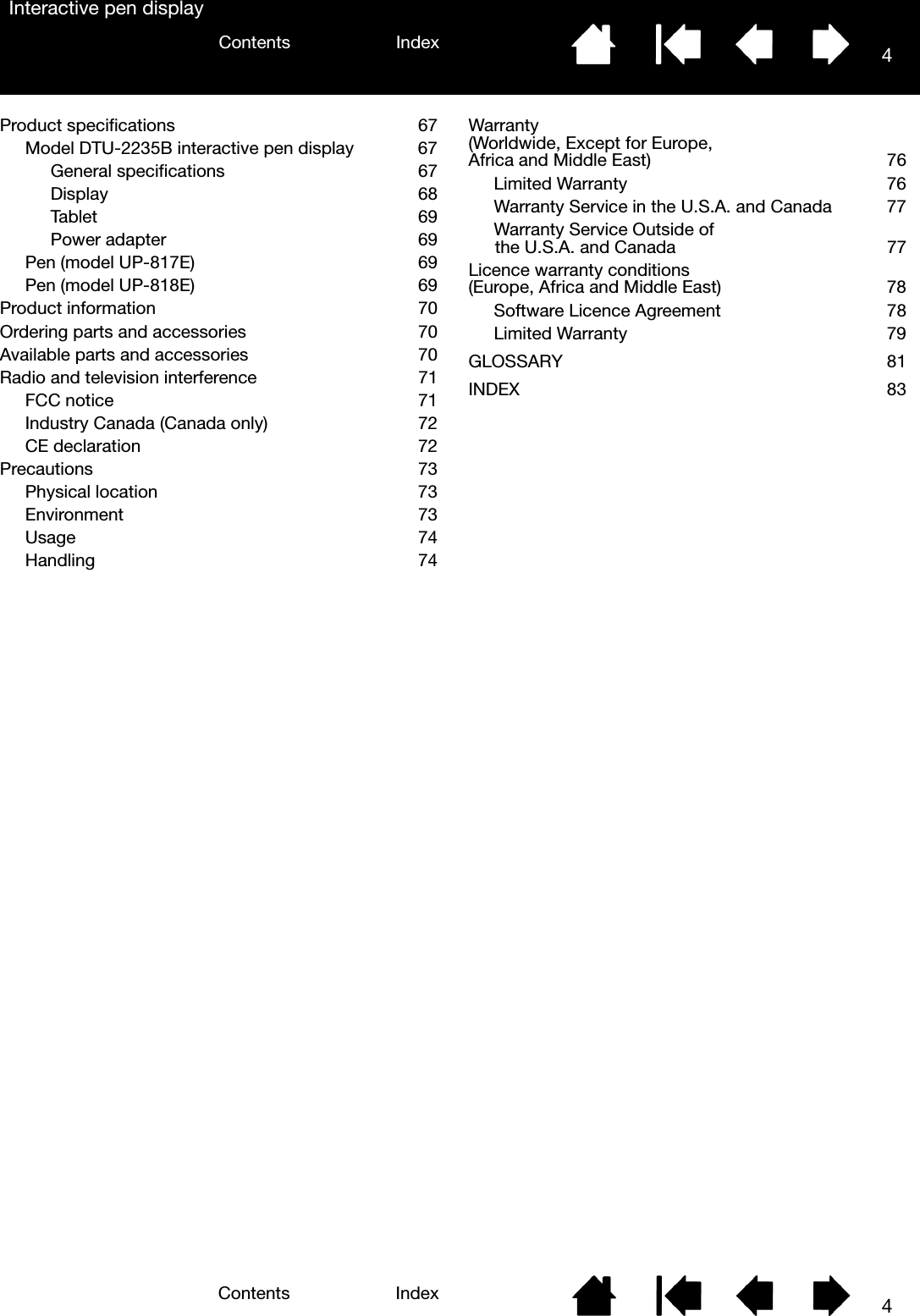 4IndexContents4IndexContentsInteractive pen displayProduct specifications  67Model DTU-2235B interactive pen display  67General specifications 67Display   68Tablet   69Power adapter   69Pen (model UP-817E)   69Pen (model UP-818E)   69Product information  70Ordering parts and accessories  70Available parts and accessories  70Radio and television interference  71FCC notice  71Industry Canada (Canada only)  72CE declaration  72Precautions 73Physical location  73Environment   73Usage   74Handling   74Warranty(Worldwide, Except for Europe, Africa and Middle East)  76Limited Warranty  76Warranty Service in the U.S.A. and Canada  77Warranty Service Outside of the U.S.A. and Canada  77Licence warranty conditions(Europe, Africa and Middle East)  78Software Licence Agreement  78Limited Warranty  79GLOSSARY 81INDEX 83