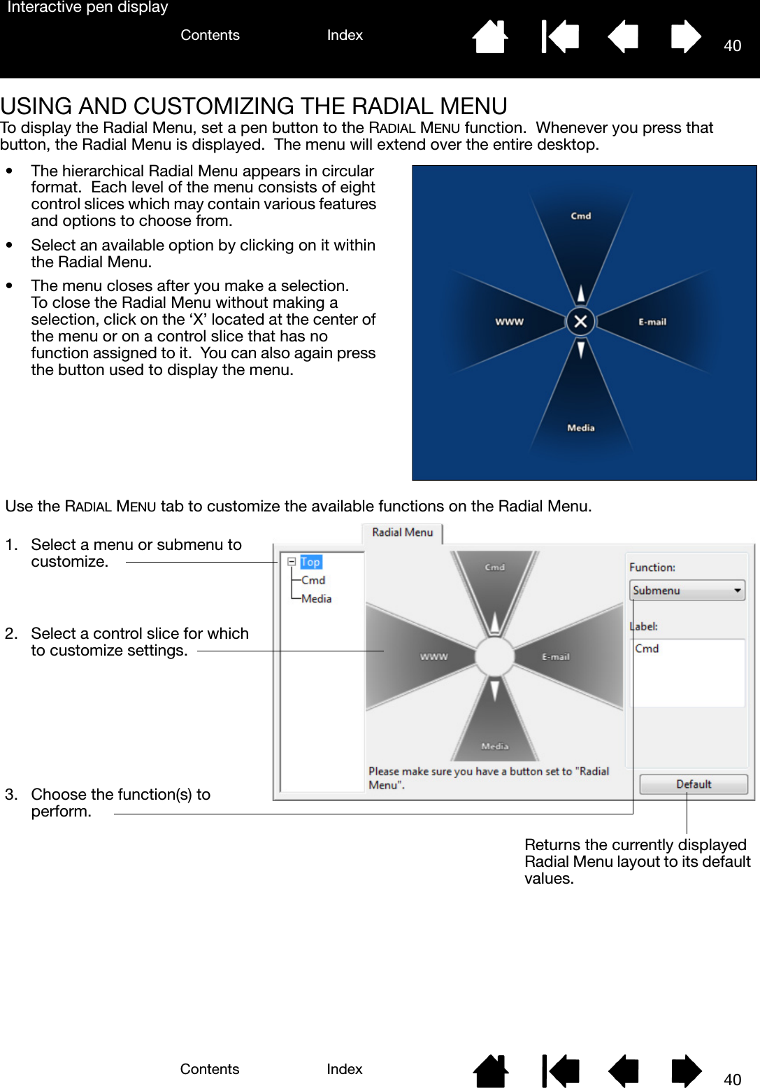 40IndexContents40IndexContentsInteractive pen displayUSING AND CUSTOMIZING THE RADIAL MENUTo display the Radial Menu, set a pen button to the RADIAL MENU function.  Whenever you press that button, the Radial Menu is displayed.  The menu will extend over the entire desktop.• The hierarchical Radial Menu appears in circular format.  Each level of the menu consists of eight control slices which may contain various features and options to choose from.• Select an available option by clicking on it within the Radial Menu.• The menu closes after you make a selection.  To close the Radial Menu without making a selection, click on the ‘X’ located at the center of the menu or on a control slice that has no function assigned to it.  You can also again press the button used to display the menu.Use the RADIAL MENU tab to customize the available functions on the Radial Menu.Returns the currently displayed Radial Menu layout to its default values.1. Select a menu or submenu to customize.2. Select a control slice for which to customize settings.3. Choose the function(s) to perform.