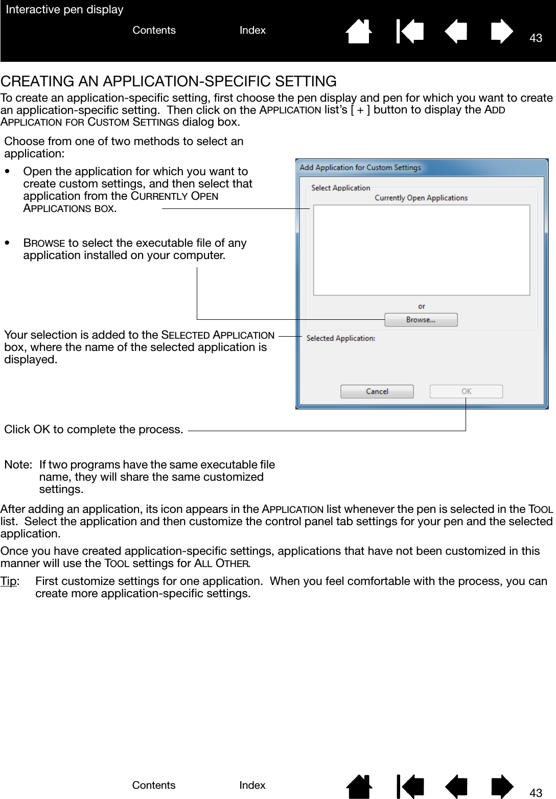 43IndexContents43IndexContentsInteractive pen displayCREATING AN APPLICATION-SPECIFIC SETTINGTo create an application-specific setting, first choose the pen display and pen for which you want to create an application-specific setting.  Then click on the APPLICATION list’s [ + ] button to display the ADD APPLICATION FOR CUSTOM SETTINGS dialog box.  After adding an application, its icon appears in the APPLICATION list whenever the pen is selected in the TOOL list.  Select the application and then customize the control panel tab settings for your pen and the selected application.Once you have created application-specific settings, applications that have not been customized in this manner will use the TOOL settings for ALL OTHER.Tip:  First customize settings for one application.  When you feel comfortable with the process, you can create more application-specific settings.Choose from one of two methods to select an application:• Open the application for which you want to create custom settings, and then select that application from the CURRENTLY OPEN APPLICATIONS BOX.•BROWSE to select the executable file of any application installed on your computer.Your selection is added to the SELECTED APPLICATION box, where the name of the selected application is displayed.Click OK to complete the process.Note:  If two programs have the same executable file name, they will share the same customized settings.