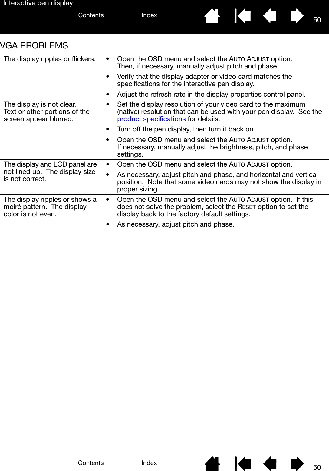 50IndexContents50IndexContentsInteractive pen displayVGA PROBLEMS The display ripples or flickers. • Open the OSD menu and select the AUTO ADJUST option.  Then, if necessary, manually adjust pitch and phase.• Verify that the display adapter or video card matches the specifications for the interactive pen display.• Adjust the refresh rate in the display properties control panel.The display is not clear.  Text or other portions of the screen appear blurred.• Set the display resolution of your video card to the maximum (native) resolution that can be used with your pen display.  See the product specifications for details.• Turn off the pen display, then turn it back on.• Open the OSD menu and select the AUTO ADJUST option.  If necessary, manually adjust the brightness, pitch, and phase settings.The display and LCD panel are not lined up.  The display size is not correct.• Open the OSD menu and select the AUTO ADJUST option.• As necessary, adjust pitch and phase, and horizontal and vertical position.  Note that some video cards may not show the display in proper sizing.The display ripples or shows a moiré pattern.  The display color is not even.• Open the OSD menu and select the AUTO ADJUST option.  If this does not solve the problem, select the RESET option to set the display back to the factory default settings.• As necessary, adjust pitch and phase.