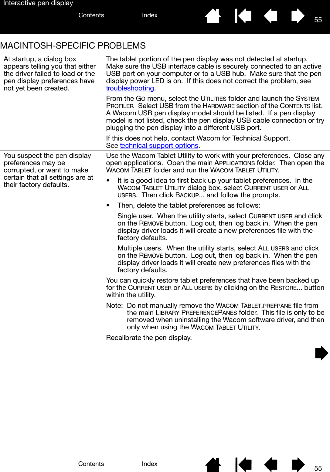 55IndexContents55IndexContentsInteractive pen displayMACINTOSH-SPECIFIC PROBLEMS At startup, a dialog box appears telling you that either the driver failed to load or the pen display preferences have not yet been created.The tablet portion of the pen display was not detected at startup.  Make sure the USB interface cable is securely connected to an active USB port on your computer or to a USB hub.  Make sure that the pen display power LED is on.  If this does not correct the problem, see troubleshooting.From the GO menu, select the UTILITIES folder and launch the SYSTEM PROFILER.  Select USB from the HARDWARE section of the CONTENTS list.  A Wacom USB pen display model should be listed.  If a pen display model is not listed, check the pen display USB cable connection or try plugging the pen display into a different USB port.If this does not help, contact Wacom for Technical Support.  See technical support options.You suspect the pen display preferences may be corrupted, or want to make certain that all settings are at their factory defaults.Use the Wacom Tablet Utility to work with your preferences.  Close any open applications.  Open the main APPLICATIONS folder.  Then open the WACOM TABLET folder and run the WACOM TABLET UTILITY.• It is a good idea to first back up your tablet preferences.  In the WACOM TABLET UTILITY dialog box, select CURRENT USER or ALL USERS.  Then click BACKUP... and follow the prompts.• Then, delete the tablet preferences as follows:Single user.  When the utility starts, select CURRENT USER and click on the REMOVE button.  Log out, then log back in.  When the pen display driver loads it will create a new preferences file with the factory defaults.Multiple users.  When the utility starts, select ALL USERS and click on the REMOVE button.  Log out, then log back in.  When the pen display driver loads it will create new preferences files with the factory defaults.You can quickly restore tablet preferences that have been backed up for the CURRENT USER or ALL USERS by clicking on the RESTORE... button within the utility.Note:  Do not manually remove the WACOM TABLET.PREFPANE file from the main LIBRARY PREFERENCEPANES folder.  This file is only to be removed when uninstalling the Wacom software driver, and then only when using the WACOM TABLET UTILITY.Recalibrate the pen display.