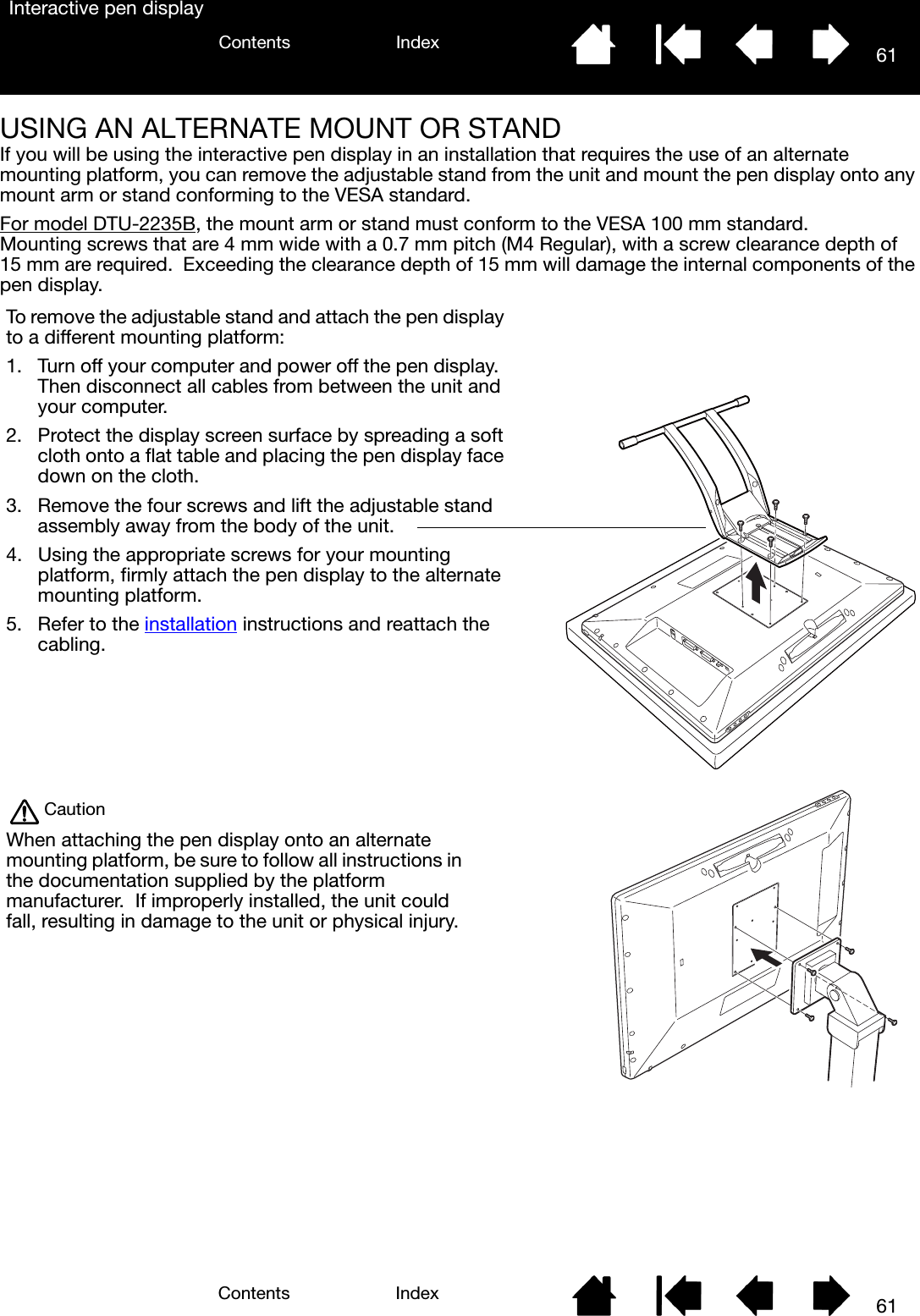 61IndexContents61IndexContentsInteractive pen displayUSING AN ALTERNATE MOUNT OR STANDIf you will be using the interactive pen display in an installation that requires the use of an alternate mounting platform, you can remove the adjustable stand from the unit and mount the pen display onto any mount arm or stand conforming to the VESA standard.For model DTU-2235B, the mount arm or stand must conform to the VESA 100 mm standard.  Mounting screws that are 4 mm wide with a 0.7 mm pitch (M4 Regular), with a screw clearance depth of 15 mm are required.  Exceeding the clearance depth of 15 mm will damage the internal components of the pen display.To remove the adjustable stand and attach the pen display to a different mounting platform:1. Turn off your computer and power off the pen display.  Then disconnect all cables from between the unit and your computer.2. Protect the display screen surface by spreading a soft cloth onto a flat table and placing the pen display face down on the cloth. 3. Remove the four screws and lift the adjustable stand assembly away from the body of the unit.4. Using the appropriate screws for your mounting platform, firmly attach the pen display to the alternate mounting platform.5. Refer to the installation instructions and reattach the cabling.CautionWhen attaching the pen display onto an alternate mounting platform, be sure to follow all instructions in the documentation supplied by the platform manufacturer.  If improperly installed, the unit could fall, resulting in damage to the unit or physical injury.