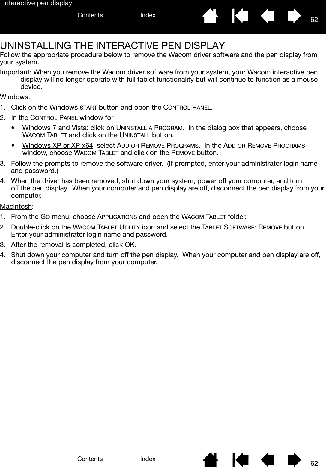 62IndexContents62IndexContentsInteractive pen displayUNINSTALLING THE INTERACTIVE PEN DISPLAYFollow the appropriate procedure below to remove the Wacom driver software and the pen display from your system.Important: When you remove the Wacom driver software from your system, your Wacom interactive pen display will no longer operate with full tablet functionality but will continue to function as a mouse device.Windows: 1. Click on the Windows START button and open the CONTROL PANEL.2. In the CONTROL PANEL window for• Windows 7 and Vista: click on UNINSTALL A PROGRAM.  In the dialog box that appears, choose WACOM TABLET and click on the UNINSTALL button.• Windows XP or XP x64: select ADD OR REMOVE PROGRAMS.  In the ADD OR REMOVE PROGRAMS window, choose WACOM TABLET and click on the REMOVE button.3. Follow the prompts to remove the software driver.  (If prompted, enter your administrator login name and password.)4. When the driver has been removed, shut down your system, power off your computer, and turn off the pen display.  When your computer and pen display are off, disconnect the pen display from your computer.Macintosh: 1. From the GO menu, choose APPLICATIONS and open the WACOM TABLET folder.2. Double-click on the WACOM TABLET UTILITY icon and select the TABLET SOFTWARE: REMOVE button.  Enter your administrator login name and password.3. After the removal is completed, click OK.4. Shut down your computer and turn off the pen display.  When your computer and pen display are off, disconnect the pen display from your computer.
