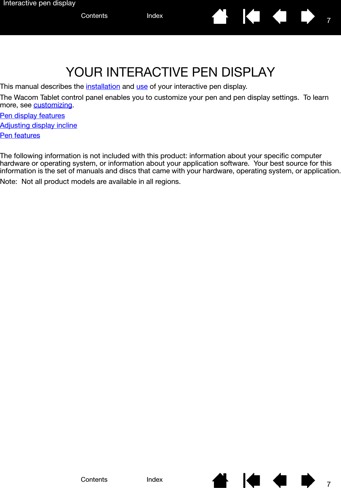 77IndexContentsIndexContentsInteractive pen displayYOUR INTERACTIVE PEN DISPLAYThis manual describes the installation and use of your interactive pen display.The Wacom Tablet control panel enables you to customize your pen and pen display settings.  To learn more, see customizing.Pen display featuresAdjusting display inclinePen featuresThe following information is not included with this product: information about your specific computer hardware or operating system, or information about your application software.  Your best source for this information is the set of manuals and discs that came with your hardware, operating system, or application.Note: Not all product models are available in all regions.