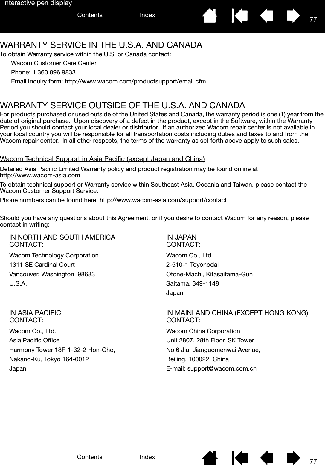 77IndexContents77IndexContentsInteractive pen displayWARRANTY SERVICE IN THE U.S.A. AND CANADATo obtain Warranty service within the U.S. or Canada contact:Wacom Customer Care CenterPhone: 1.360.896.9833Email Inquiry form: http://www.wacom.com/productsupport/email.cfmWARRANTY SERVICE OUTSIDE OF THE U.S.A. AND CANADAFor products purchased or used outside of the United States and Canada, the warranty period is one (1) year from the date of original purchase.  Upon discovery of a defect in the product, except in the Software, within the Warranty Period you should contact your local dealer or distributor.  If an authorized Wacom repair center is not available in your local country you will be responsible for all transportation costs including duties and taxes to and from the Wacom repair center.  In all other respects, the terms of the warranty as set forth above apply to such sales.Wacom Technical Support in Asia Pacific (except Japan and China)Detailed Asia Pacific Limited Warranty policy and product registration may be found online at http://www.wacom-asia.comTo obtain technical support or Warranty service within Southeast Asia, Oceania and Taiwan, please contact the Wacom Customer Support Service.  Phone numbers can be found here: http://www.wacom-asia.com/support/contactShould you have any questions about this Agreement, or if you desire to contact Wacom for any reason, please contact in writing:IN NORTH AND SOUTH AMERICA CONTACT: IN JAPAN CONTACT:Wacom Technology Corporation Wacom Co., Ltd.1311 SE Cardinal Court 2-510-1 ToyonodaiVancouver, Washington  98683 Otone-Machi, Kitasaitama-GunU.S.A. Saitama, 349-1148JapanIN ASIA PACIFIC CONTACT: IN MAINLAND CHINA (EXCEPT HONG KONG) CONTACT:Wacom Co., Ltd. Wacom China CorporationAsia Pacific Office Unit 2807, 28th Floor, SK TowerHarmony Tower 18F, 1-32-2 Hon-Cho, No 6 Jia, Jianguomenwai Avenue,Nakano-Ku, Tokyo 164-0012 Beijing, 100022, ChinaJapan E-mail: support@wacom.com.cn