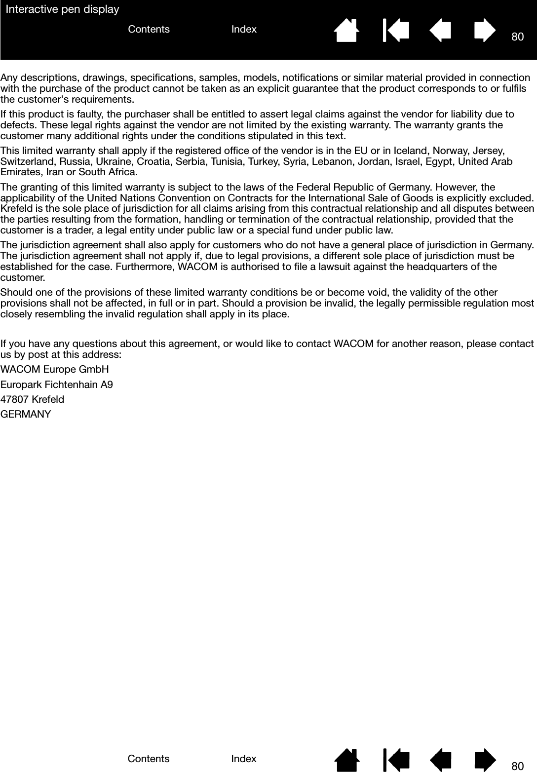 80IndexContents80IndexContentsInteractive pen displayAny descriptions, drawings, specifications, samples, models, notifications or similar material provided in connection with the purchase of the product cannot be taken as an explicit guarantee that the product corresponds to or fulfils the customer&apos;s requirements.If this product is faulty, the purchaser shall be entitled to assert legal claims against the vendor for liability due to defects. These legal rights against the vendor are not limited by the existing warranty. The warranty grants the customer many additional rights under the conditions stipulated in this text.This limited warranty shall apply if the registered office of the vendor is in the EU or in Iceland, Norway, Jersey, Switzerland, Russia, Ukraine, Croatia, Serbia, Tunisia, Turkey, Syria, Lebanon, Jordan, Israel, Egypt, United Arab Emirates, Iran or South Africa.The granting of this limited warranty is subject to the laws of the Federal Republic of Germany. However, the applicability of the United Nations Convention on Contracts for the International Sale of Goods is explicitly excluded. Krefeld is the sole place of jurisdiction for all claims arising from this contractual relationship and all disputes between the parties resulting from the formation, handling or termination of the contractual relationship, provided that the customer is a trader, a legal entity under public law or a special fund under public law. The jurisdiction agreement shall also apply for customers who do not have a general place of jurisdiction in Germany. The jurisdiction agreement shall not apply if, due to legal provisions, a different sole place of jurisdiction must be established for the case. Furthermore, WACOM is authorised to file a lawsuit against the headquarters of the customer.Should one of the provisions of these limited warranty conditions be or become void, the validity of the other provisions shall not be affected, in full or in part. Should a provision be invalid, the legally permissible regulation most closely resembling the invalid regulation shall apply in its place.If you have any questions about this agreement, or would like to contact WACOM for another reason, please contact us by post at this address:WACOM Europe GmbHEuropark Fichtenhain A947807 KrefeldGERMANY