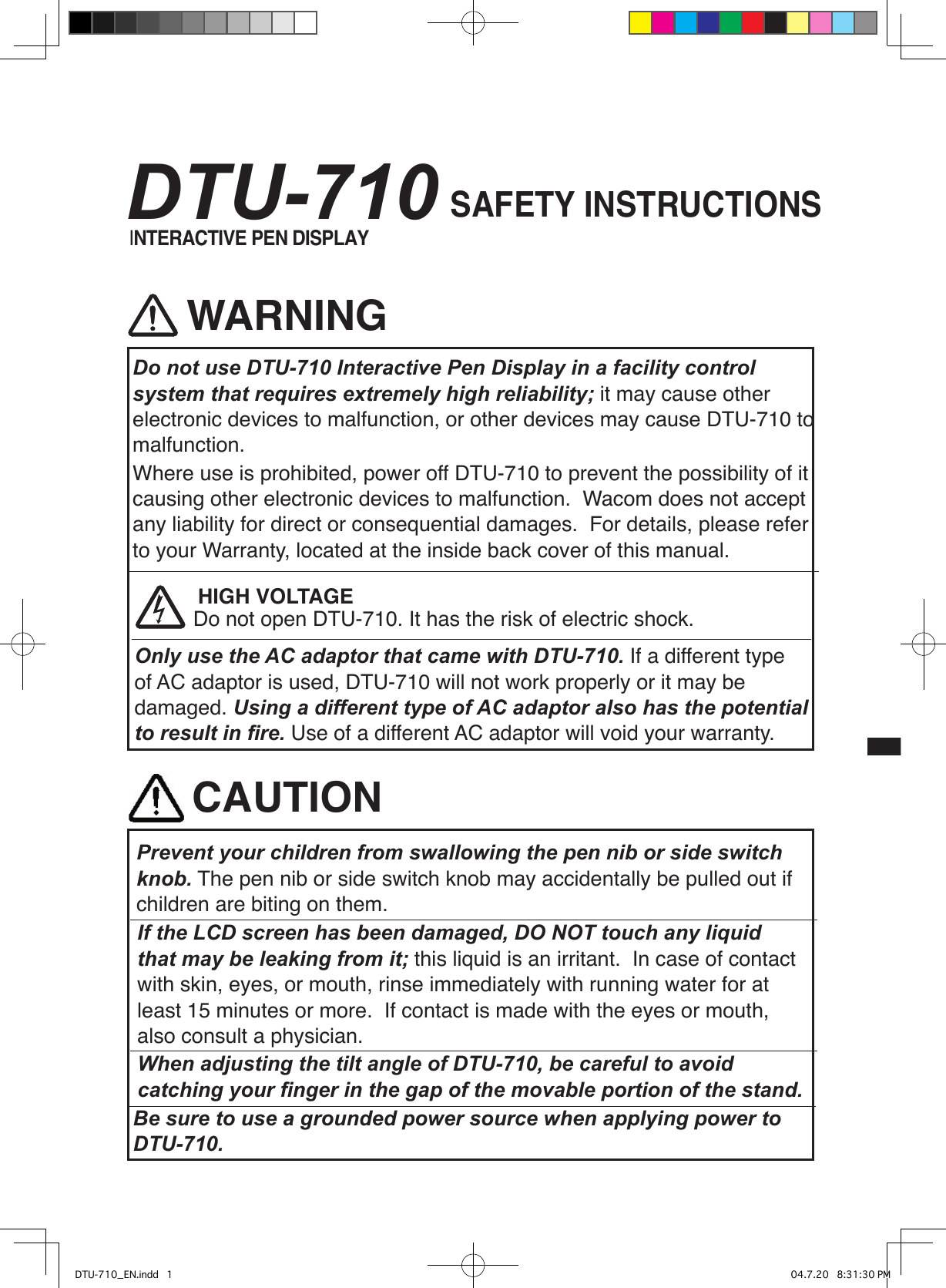 Prevent your children from swallowing the pen nib or side switch knob. The pen nib or side switch knob may accidentally be pulled out if children are biting on them.CAUTIONWhen adjusting the tilt angle of DTU-710, be careful to avoid catching your ﬁnger in the gap of the movable portion of the stand.If the LCD screen has been damaged, DO NOT touch any liquid that may be leaking from it; this liquid is an irritant.  In case of contact with skin, eyes, or mouth, rinse immediately with running water for at least 15 minutes or more.  If contact is made with the eyes or mouth, also consult a physician.WARNINGDo not use DTU-710 Interactive Pen Display in a facility control system that requires extremely high reliability; it may cause other electronic devices to malfunction, or other devices may cause DTU-710 to malfunction.  Where use is prohibited, power off DTU-710 to prevent the possibility of it causing other electronic devices to malfunction.  Wacom does not accept any liability for direct or consequential damages.  For details, please refer to your Warranty, located at the inside back cover of this manual.Do not open DTU-710. It has the risk of electric shock.HIGH VOLTAGEOnly use the AC adaptor that came with DTU-710. If a different type of AC adaptor is used, DTU-710 will not work properly or it may be damaged. Using a different type of AC adaptor also has the potential to result in ﬁre. Use of a different AC adaptor will void your warranty.SAFETY INSTRUCTIONSBe sure to use a grounded power source when applying power to DTU-710.INTERACTIVE PEN DISPLAYDTU-710DTU-710_EN.indd   1 04.7.20   8:31:30 PM