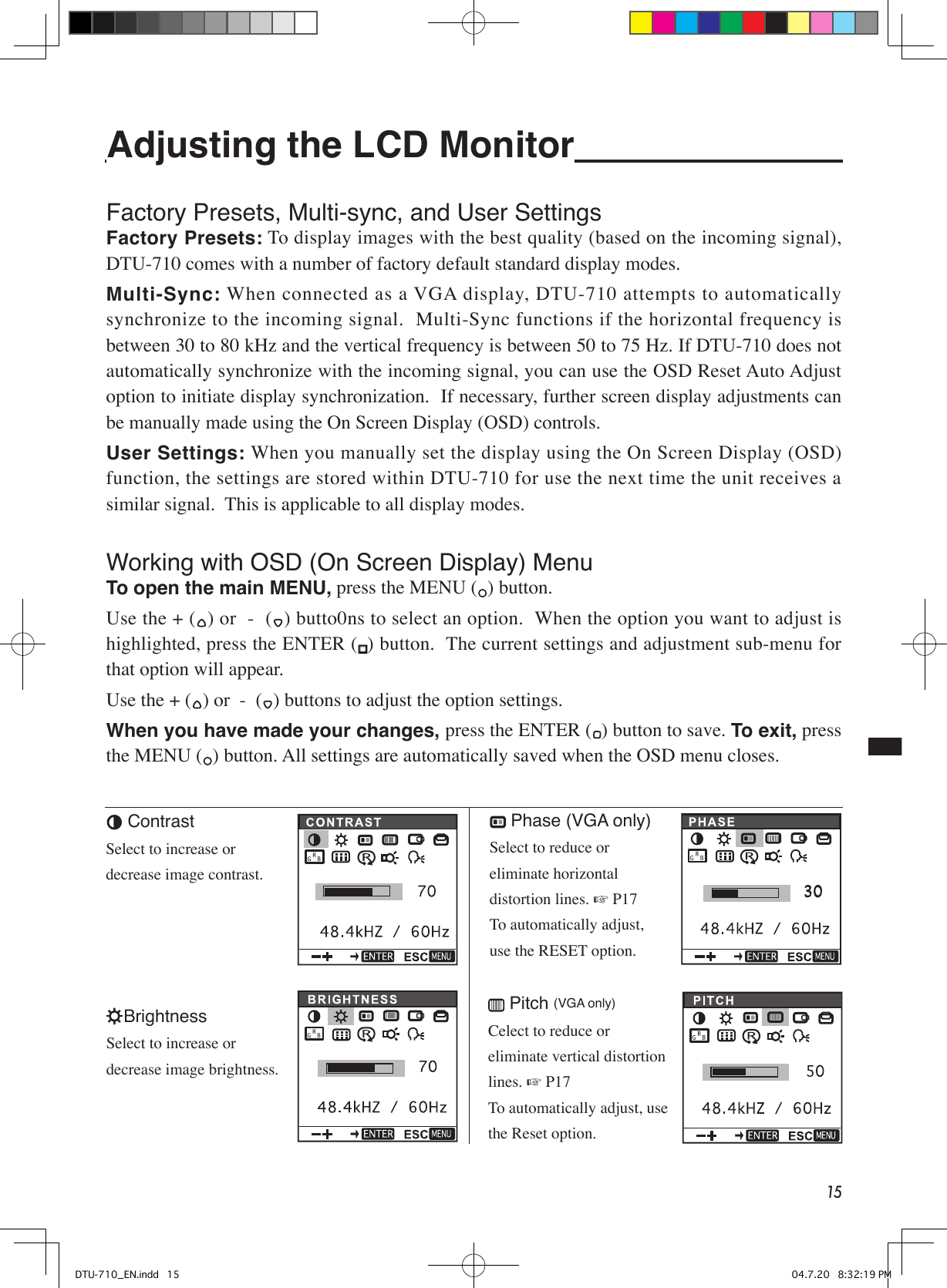 15Adjusting the LCD Monitor Factory Presets, Multi-sync, and User Settings Factory Presets: To display images with the best quality (based on the incoming signal), DTU-710 comes with a number of factory default standard display modes.Multi-Sync: When connected as a VGA display, DTU-710 attempts to automatically synchronize to the incoming signal.  Multi-Sync functions if the horizontal frequency is between 30 to 80 kHz and the vertical frequency is between 50 to 75 Hz. If DTU-710 does not automatically synchronize with the incoming signal, you can use the OSD Reset Auto Adjust option to initiate display synchronization.  If necessary, further screen display adjustments can be manually made using the On Screen Display (OSD) controls.User Settings: When you manually set the display using the On Screen Display (OSD) function, the settings are stored within DTU-710 for use the next time the unit receives a similar signal.  This is applicable to all display modes.Working with OSD (On Screen Display) Menu To open the main MENU, press the MENU ( ) button.Use the + ( ) or  -  ( ) butto0ns to select an option.  When the option you want to adjust is highlighted, press the ENTER ( ) button.  The current settings and adjustment sub-menu for that option will appear.Use the + ( ) or  -  ( ) buttons to adjust the option settings.When you have made your changes, press the ENTER ( ) button to save. To exit, press the MENU ( ) button. All settings are automatically saved when the OSD menu closes. ContrastSelect to increase or decrease image contrast.BrightnessSelect to increase or decrease image brightness. Phase (VGA only)Select to reduce or eliminate horizontal distortion lines. ☞ P17To automatically adjust, use the RESET option. Pitch (VGA only)Celect to reduce or eliminate vertical distortion lines. ☞ P17To automatically adjust, use the Reset option.DTU-710_EN.indd   15 04.7.20   8:32:19 PM