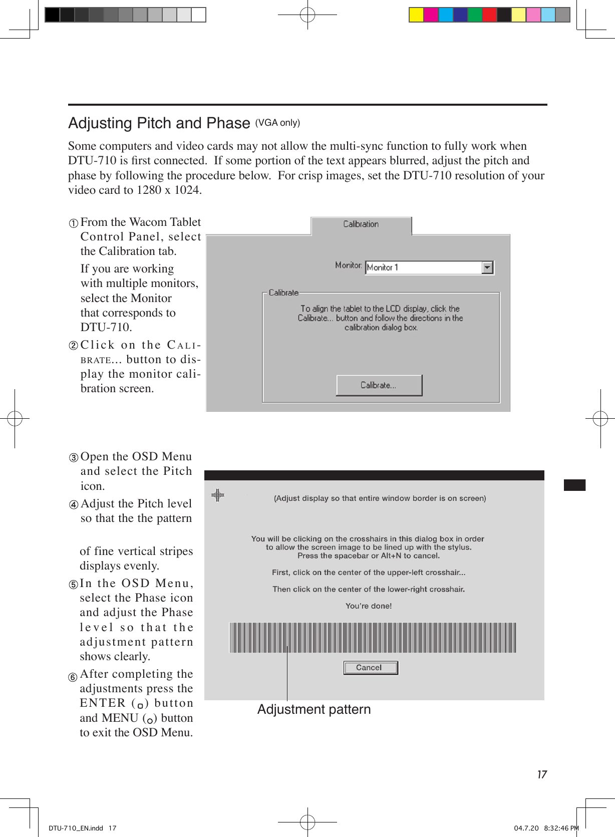 17Adjusting Pitch and Phase (VGA only)Some computers and video cards may not allow the multi-sync function to fully work when DTU-710 is ﬁrst connected.  If some portion of the text appears blurred, adjust the pitch and phase by following the procedure below.  For crisp images, set the DTU-710 resolution of your video card to 1280 x 1024. From the Wacom Tablet Control Panel, select the Calibration tab.  If you are working with multiple monitors, select the Monitor that corresponds to DTU-710. C l i c k   o n   t h e   CALI-BRATE... button to dis-play the monitor cali-bration screen. Open the OSD Menu and select the Pitch icon. Adjust the Pitch level so that the the pattern of fine vertical stripes displays evenly. I n  th e  O S D  M e n u , select the Phase icon and adjust the Phase level so that the adjustment pattern shows clearly. After completing the adjustments press the  EN T E R  ( ) button and MENU ( ) button to exit the OSD Menu.Adjustment patternDTU-710_EN.indd   17 04.7.20   8:32:46 PM