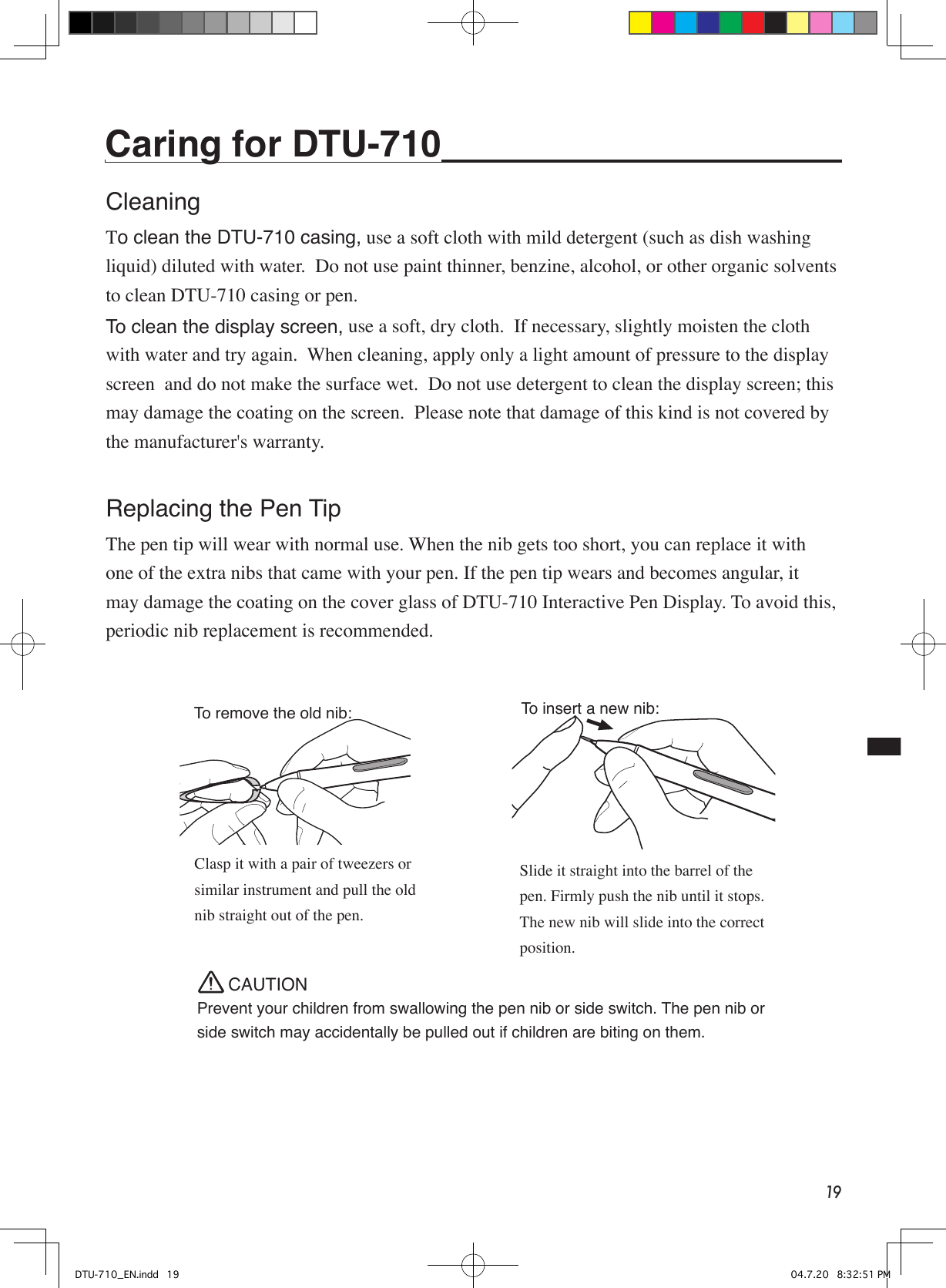 19To insert a new nib:To remove the old nib:Prevent your children from swallowing the pen nib or side switch. The pen nib or side switch may accidentally be pulled out if children are biting on them.CAUTIONSlide it straight into the barrel of the pen. Firmly push the nib until it stops. The new nib will slide into the correct position.Clasp it with a pair of tweezers or similar instrument and pull the old nib straight out of the pen.Caring for DTU-710 CleaningTo clean the DTU-710 casing, use a soft cloth with mild detergent (such as dish washing liquid) diluted with water.  Do not use paint thinner, benzine, alcohol, or other organic solvents to clean DTU-710 casing or pen.To clean the display screen, use a soft, dry cloth.  If necessary, slightly moisten the cloth with water and try again.  When cleaning, apply only a light amount of pressure to the display screen  and do not make the surface wet.  Do not use detergent to clean the display screen; this may damage the coating on the screen.  Please note that damage of this kind is not covered by the manufacturer&apos;s warranty.Replacing the Pen TipThe pen tip will wear with normal use. When the nib gets too short, you can replace it with one of the extra nibs that came with your pen. If the pen tip wears and becomes angular, it may damage the coating on the cover glass of DTU-710 Interactive Pen Display. To avoid this, periodic nib replacement is recommended.DTU-710_EN.indd   19 04.7.20   8:32:51 PM