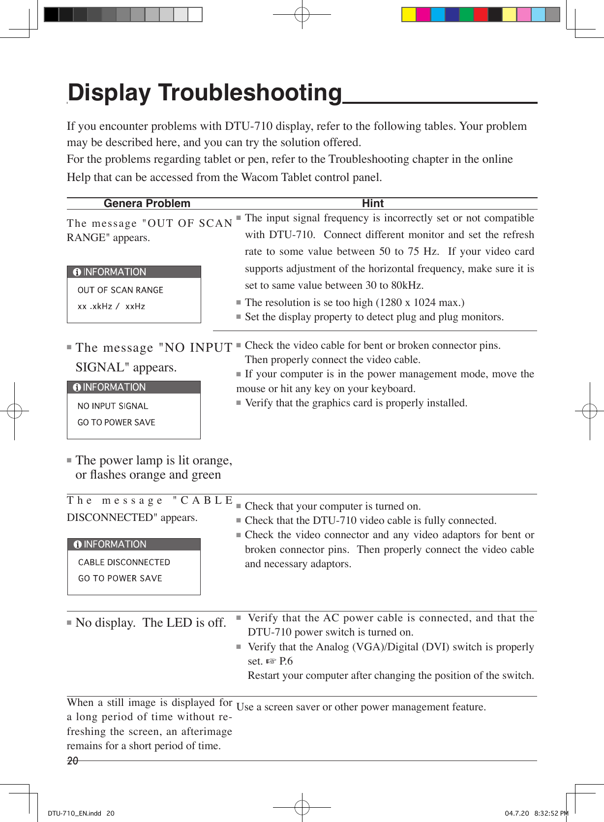 20Display Troubleshooting If you encounter problems with DTU-710 display, refer to the following tables. Your problem may be described here, and you can try the solution offered.For the problems regarding tablet or pen, refer to the Troubleshooting chapter in the online Help that can be accessed from the Wacom Tablet control panel.   Genera Problem          HintThe message &quot;OUT OF SCAN RANGE&quot; appears.■ The message &quot;NO INPUT SIGNAL&quot; appears.■ The power lamp is lit orange, or ﬂashes orange and greenThe message &quot;CABLE DISCONNECTED&quot; appears.■ No display.  The LED is off.When  a  still  image  is  displayed  for a long period of time without re-freshing  the  screen,  an  afterimage remains for a short period of time.■ The input signal frequency is incorrectly set or not compatible with  DTU-710.    Connect  different monitor  and  set  the  refresh rate  to  some  value  between  50  to  75  Hz.    If  your  video  card supports adjustment of the horizontal frequency, make sure it is set to same value between 30 to 80kHz.■ The resolution is se too high (1280 x 1024 max.)■ Set the display property to detect plug and plug monitors.■ Check the video cable for bent or broken connector pins.    Then properly connect the video cable.■ If your computer is in the power management mode, move the mouse or hit any key on your keyboard.■ Verify that the graphics card is properly installed.■ Check that your computer is turned on.■ Check that the DTU-710 video cable is fully connected.■ Check the video connector  and  any video adaptors for bent or broken connector pins.  Then properly connect the video cable and necessary adaptors.■  Verify that the AC power cable is connected, and that the DTU-710 power switch is turned on.■  Verify that the Analog (VGA)/Digital (DVI) switch is properly set. ☞ P.6  Restart your computer after changing the position of the switch.Use a screen saver or other power management feature.DTU-710_EN.indd   20 04.7.20   8:32:52 PM