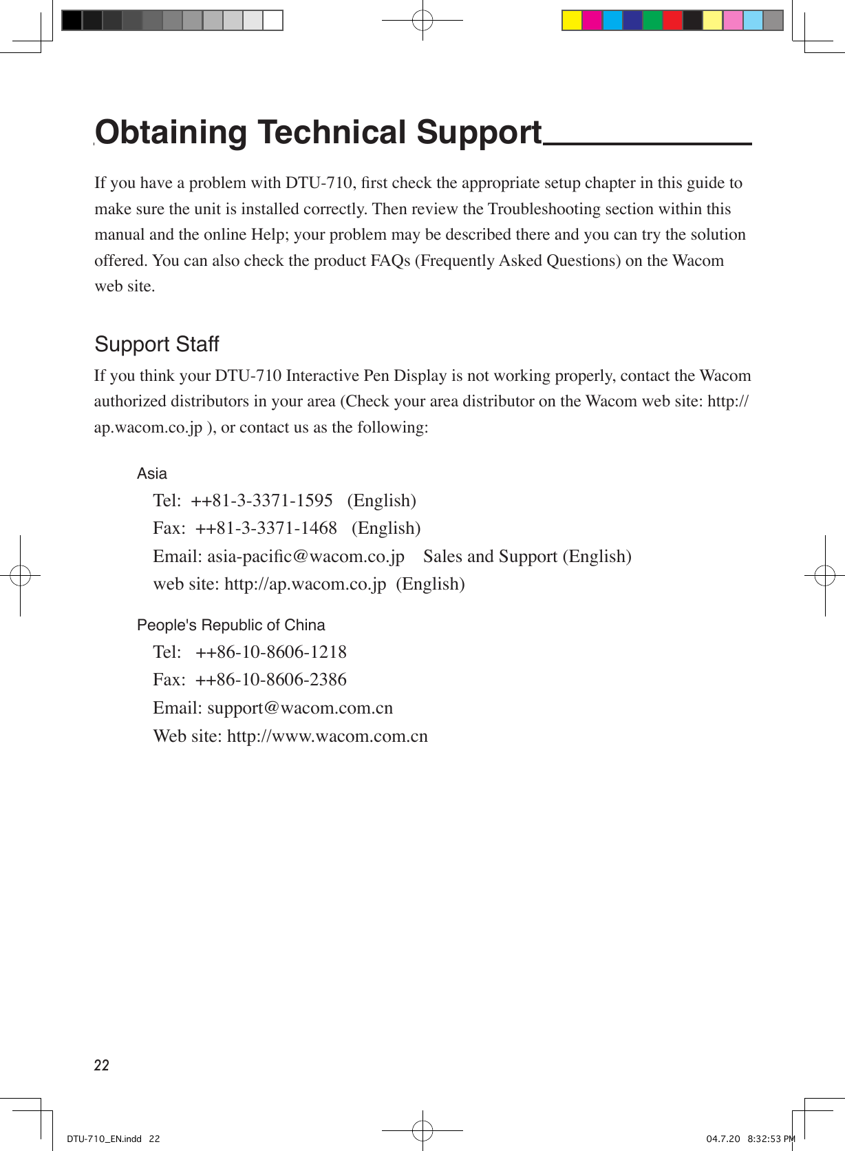 22Obtaining Technical Support   If you have a problem with DTU-710, ﬁrst check the appropriate setup chapter in this guide to make sure the unit is installed correctly. Then review the Troubleshooting section within this manual and the online Help; your problem may be described there and you can try the solution offered. You can also check the product FAQs (Frequently Asked Questions) on the Wacom web site.Support StaffIf you think your DTU-710 Interactive Pen Display is not working properly, contact the Wacom authorized distributors in your area (Check your area distributor on the Wacom web site: http://ap.wacom.co.jp ), or contact us as the following:Asia   Tel:  ++81-3-3371-1595   (English)  Fax:  ++81-3-3371-1468   (English)  Email: asia-paciﬁc@wacom.co.jp    Sales and Support (English)  web site: http://ap.wacom.co.jp  (English)People&apos;s Republic of China  Tel:   ++86-10-8606-1218  Fax:  ++86-10-8606-2386  Email: support@wacom.com.cn  Web site: http://www.wacom.com.cn DTU-710_EN.indd   22 04.7.20   8:32:53 PM