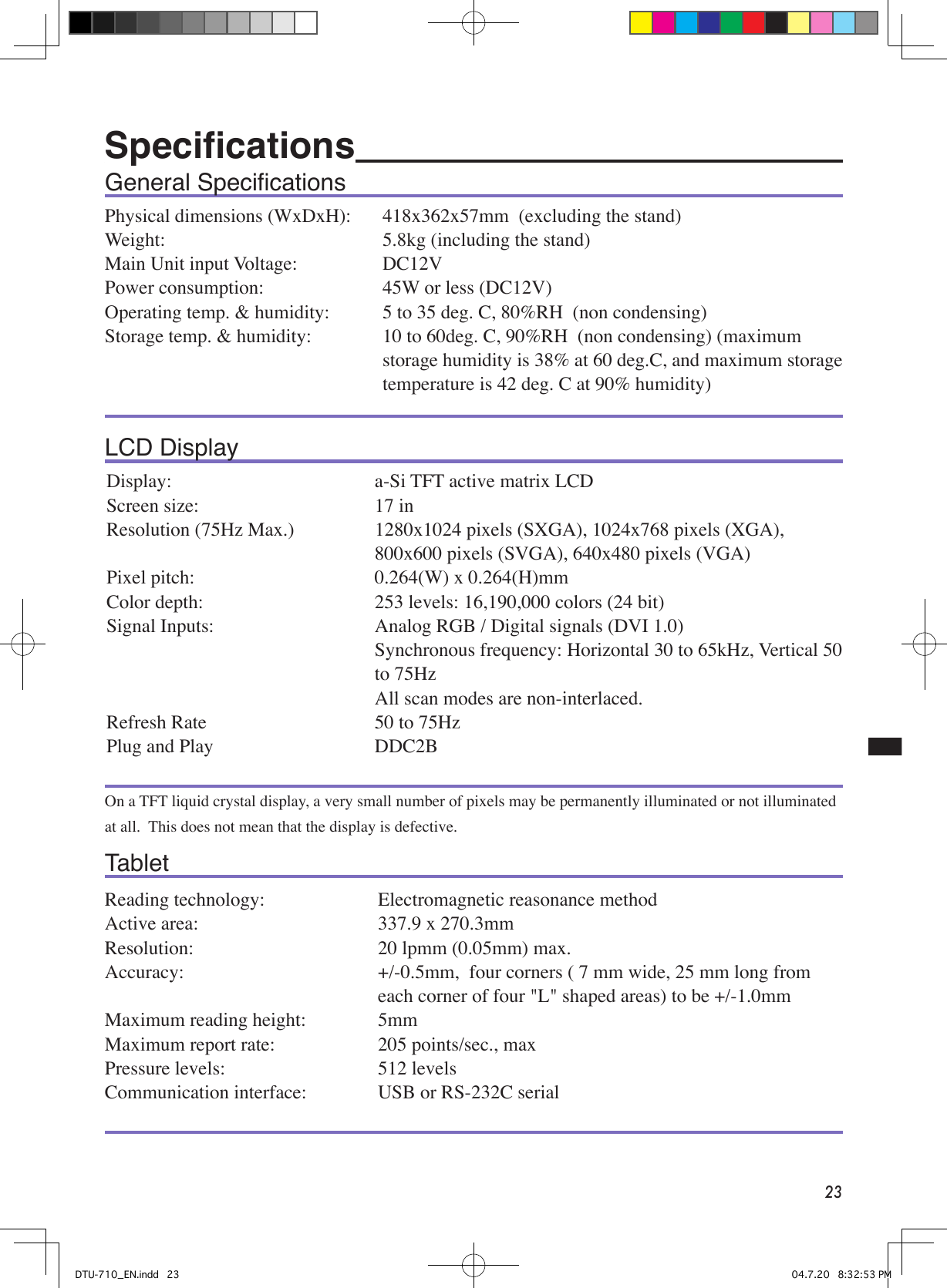 23General SpeciﬁcationsPhysical dimensions (WxDxH):  418x362x57mm  (excluding the stand)Weight:     5.8kg (including the stand)Main Unit input Voltage:             DC12VPower consumption:    45W or less (DC12V)Operating temp. &amp; humidity:      5 to 35 deg. C, 80%RH  (non condensing)Storage temp. &amp; humidity:   10 to 60deg. C, 90%RH  (non condensing) (maximum    storage humidity is 38% at 60 deg.C, and maximum storage    temperature is 42 deg. C at 90% humidity)LCD DisplayDisplay:  a-Si TFT active matrix LCDScreen size:  17 inResolution (75Hz Max.)  1280x1024 pixels (SXGA), 1024x768 pixels (XGA), 800x600 pixels (SVGA), 640x480 pixels (VGA)Pixel pitch:  0.264(W) x 0.264(H)mmColor depth:   253 levels: 16,190,000 colors (24 bit)Signal Inputs:  Analog RGB / Digital signals (DVI 1.0)  Synchronous frequency: Horizontal 30 to 65kHz, Vertical 50 to 75Hz  All scan modes are non-interlaced.Refresh Rate  50 to 75HzPlug and Play  DDC2BOn a TFT liquid crystal display, a very small number of pixels may be permanently illuminated or not illuminated at all.  This does not mean that the display is defective. TabletReading technology:  Electromagnetic reasonance methodActive area:  337.9 x 270.3mmResolution:   20 lpmm (0.05mm) max.Accuracy:  +/-0.5mm,  four corners ( 7 mm wide, 25 mm long from each corner of four &quot;L&quot; shaped areas) to be +/-1.0mmMaximum reading height:  5mmMaximum report rate:  205 points/sec., max Pressure levels:  512 levelsCommunication interface:  USB or RS-232C serialSpeciﬁcations   DTU-710_EN.indd   23 04.7.20   8:32:53 PM