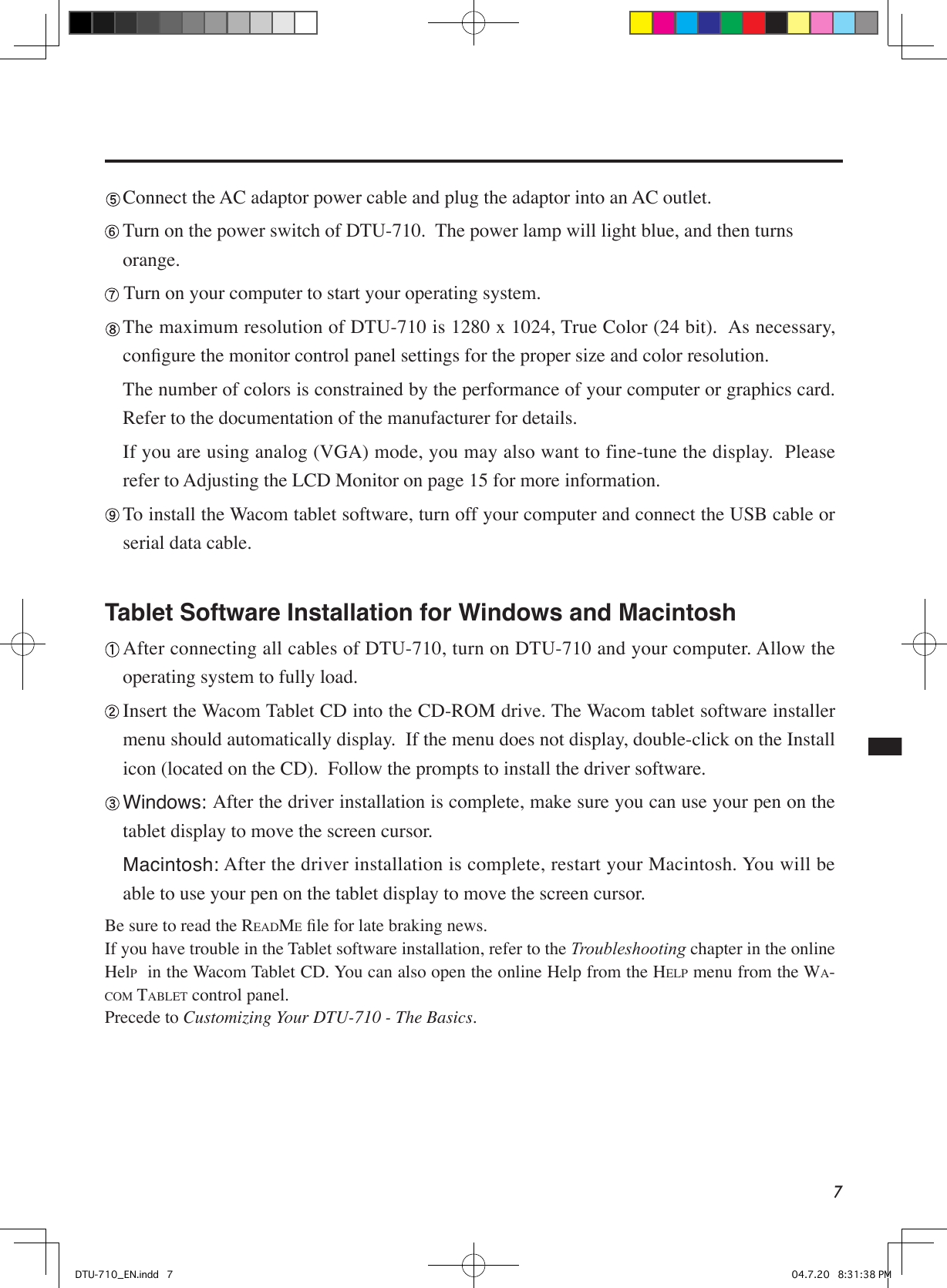 7 Connect the AC adaptor power cable and plug the adaptor into an AC outlet. Turn on the power switch of DTU-710.  The power lamp will light blue, and then turns     orange. Turn on your computer to start your operating system. The maximum resolution of DTU-710 is 1280 x 1024, True Color (24 bit).  As necessary, conﬁgure the monitor control panel settings for the proper size and color resolution.    The number of colors is constrained by the performance of your computer or graphics card. Refer to the documentation of the manufacturer for details.  If you are using analog (VGA) mode, you may also want to fine-tune the display.  Please refer to Adjusting the LCD Monitor on page 15 for more information. To install the Wacom tablet software, turn off your computer and connect the USB cable or serial data cable. Tablet Software Installation for Windows and Macintosh  After connecting all cables of DTU-710, turn on DTU-710 and your computer. Allow the operating system to fully load. Insert the Wacom Tablet CD into the CD-ROM drive. The Wacom tablet software installer menu should automatically display.  If the menu does not display, double-click on the Install icon (located on the CD).  Follow the prompts to install the driver software. Windows: After the driver installation is complete, make sure you can use your pen on the tablet display to move the screen cursor. Macintosh: After the driver installation is complete, restart your Macintosh. You will be able to use your pen on the tablet display to move the screen cursor.Be sure to read the README ﬁle for late braking news.If you have trouble in the Tablet software installation, refer to the Troubleshooting chapter in the online HelP  in the Wacom Tablet CD. You can also open the online Help from the HELP menu from the WA-COM TABLET control panel.Precede to Customizing Your DTU-710 - The Basics.DTU-710_EN.indd   7 04.7.20   8:31:38 PM