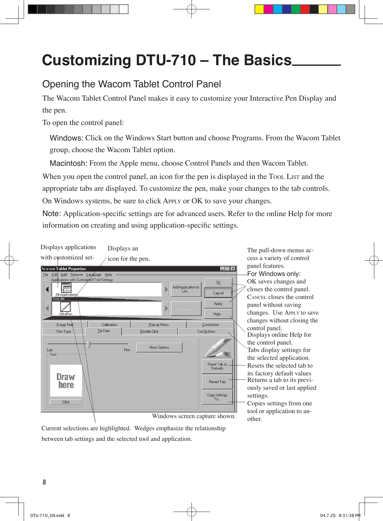 8Customizing DTU-710 – The Basics Opening the Wacom Tablet Control PanelThe Wacom Tablet Control Panel makes it easy to customize your Interactive Pen Display and the pen.To open the control panel: Windows: Click on the Windows Start button and choose Programs. From the Wacom Tablet group, choose the Wacom Tablet option. Macintosh: From the Apple menu, choose Control Panels and then Wacom Tablet.When you open the control panel, an icon for the pen is displayed in the TOOL LIST and the appropriate tabs are displayed. To customize the pen, make your changes to the tab controls.On Windows systems, be sure to click APPLY or OK to save your changes.Note: Application-speciﬁc settings are for advanced users. Refer to the online Help for more information on creating and using application-speciﬁc settings.Displays applications with customized set-tings.Current selections are highlighted.  Wedges emphasize the relationship between tab settings and the selected tool and application.Displays an icon for the pen.The pull-down menus ac-cess a variety of control panel features.For Windows only:OK saves changes and closes the control panel.  CANCEL closes the control panel without saving changes.  Use APPLY to save changes without closing the control panel.  Displays online Help for the control panel.Tabs display settings for the selected application.Resets the selected tab to its factory default valuesReturns a tab to its previ-ously saved or last applied settings.Copies settings from one tool or application to an-other.Windows screen capture shown.DTU-710_EN.indd   8 04.7.20   8:31:38 PM