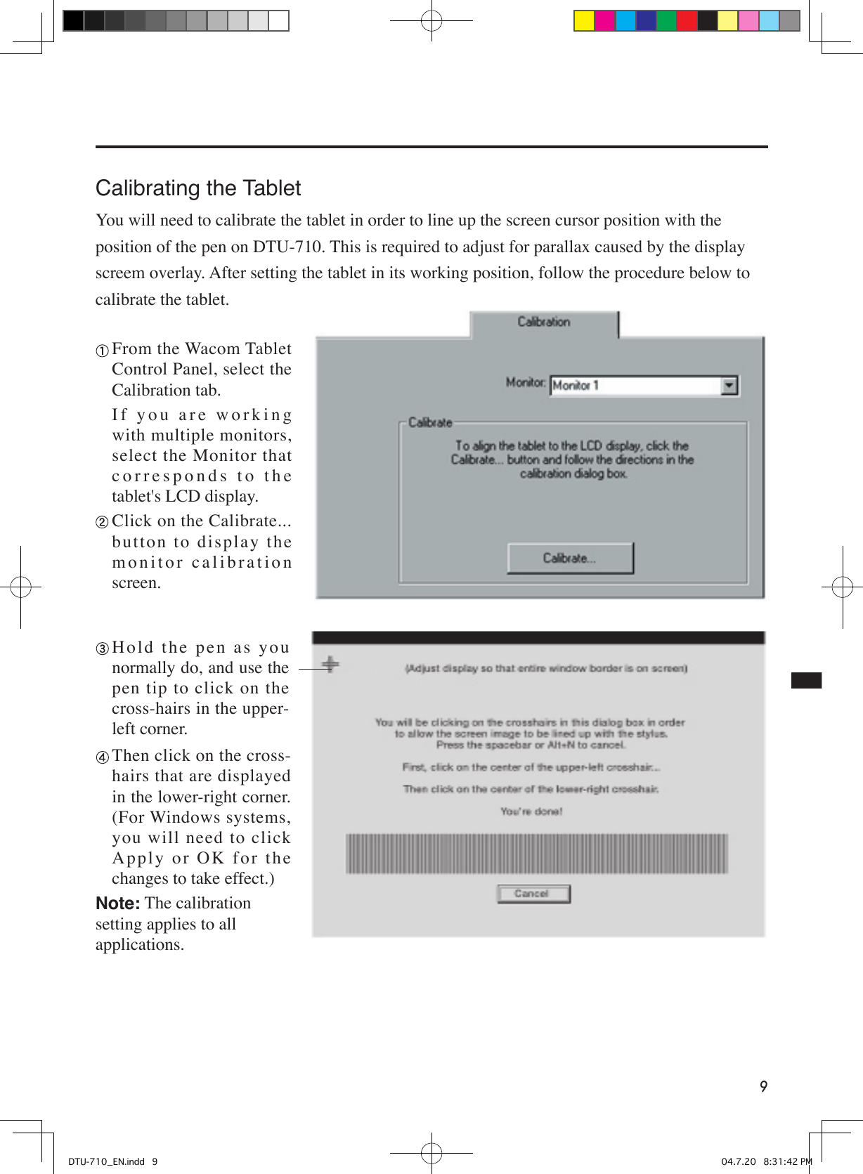 9Calibrating the TabletYou will need to calibrate the tablet in order to line up the screen cursor position with the position of the pen on DTU-710. This is required to adjust for parallax caused by the display screem overlay. After setting the tablet in its working position, follow the procedure below to calibrate the tablet. From the Wacom Tablet Control Panel, select the Calibration tab.  If you are working with multiple monitors, select the Monitor that corresponds to the tablet&apos;s LCD display. Click on the Calibrate... button to display the monitor calibration screen. H o l d  t h e  p e n  a s  y o u normally do, and use the pen tip to click on the cross-hairs in the upper-left corner.  Then click on the cross-hairs that are displayed in the lower-right corner. (For Windows systems, you will need to click Ap p ly  o r  O K  f o r  t h e changes to take effect.)Note: The calibration setting applies to all applications.DTU-710_EN.indd   9 04.7.20   8:31:42 PM