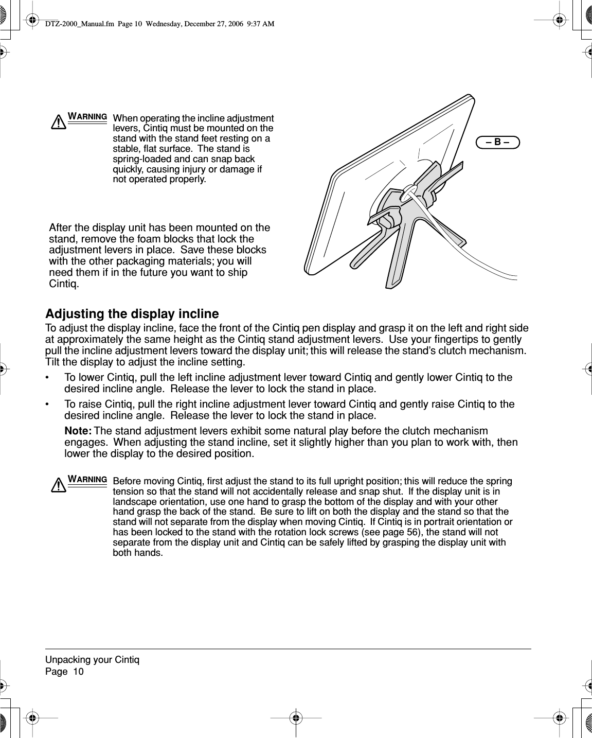  Unpacking your CintiqPage  10 Adjusting the display incline To adjust the display incline, face the front of the Cintiq pen display and grasp it on the left and right side at approximately the same height as the Cintiq stand adjustment levers.  Use your ﬁngertips to gently pull the incline adjustment levers toward the display unit; this will release the stand’s clutch mechanism.  Tilt the display to adjust the incline setting.• To lower Cintiq, pull the left incline adjustment lever toward Cintiq and gently lower Cintiq to the desired incline angle.  Release the lever to lock the stand in place.• To raise Cintiq, pull the right incline adjustment lever toward Cintiq and gently raise Cintiq to the desired incline angle.  Release the lever to lock the stand in place. Note:  The stand adjustment levers exhibit some natural play before the clutch mechanism engages.  When adjusting the stand incline, set it slightly higher than you plan to work with, then lower the display to the desired position.– B –WARNING When operating the incline adjustment levers, Cintiq must be mounted on the stand with the stand feet resting on a stable, ﬂat surface.  The stand is spring-loaded and can snap back quickly, causing injury or damage if not operated properly.After the display unit has been mounted on the stand, remove the foam blocks that lock the adjustment levers in place.  Save these blocks with the other packaging materials; you will need them if in the future you want to ship Cintiq.WARNING Before moving Cintiq, ﬁrst adjust the stand to its full upright position; this will reduce the spring tension so that the stand will not accidentally release and snap shut.  If the display unit is in landscape orientation, use one hand to grasp the bottom of the display and with your other hand grasp the back of the stand.  Be sure to lift on both the display and the stand so that the stand will not separate from the display when moving Cintiq.  If Cintiq is in portrait orientation or has been locked to the stand with the rotation lock screws (see page 56), the stand will not separate from the display unit and Cintiq can be safely lifted by grasping the display unit with both hands. DTZ-2000_Manual.fm  Page 10  Wednesday, December 27, 2006  9:37 AM