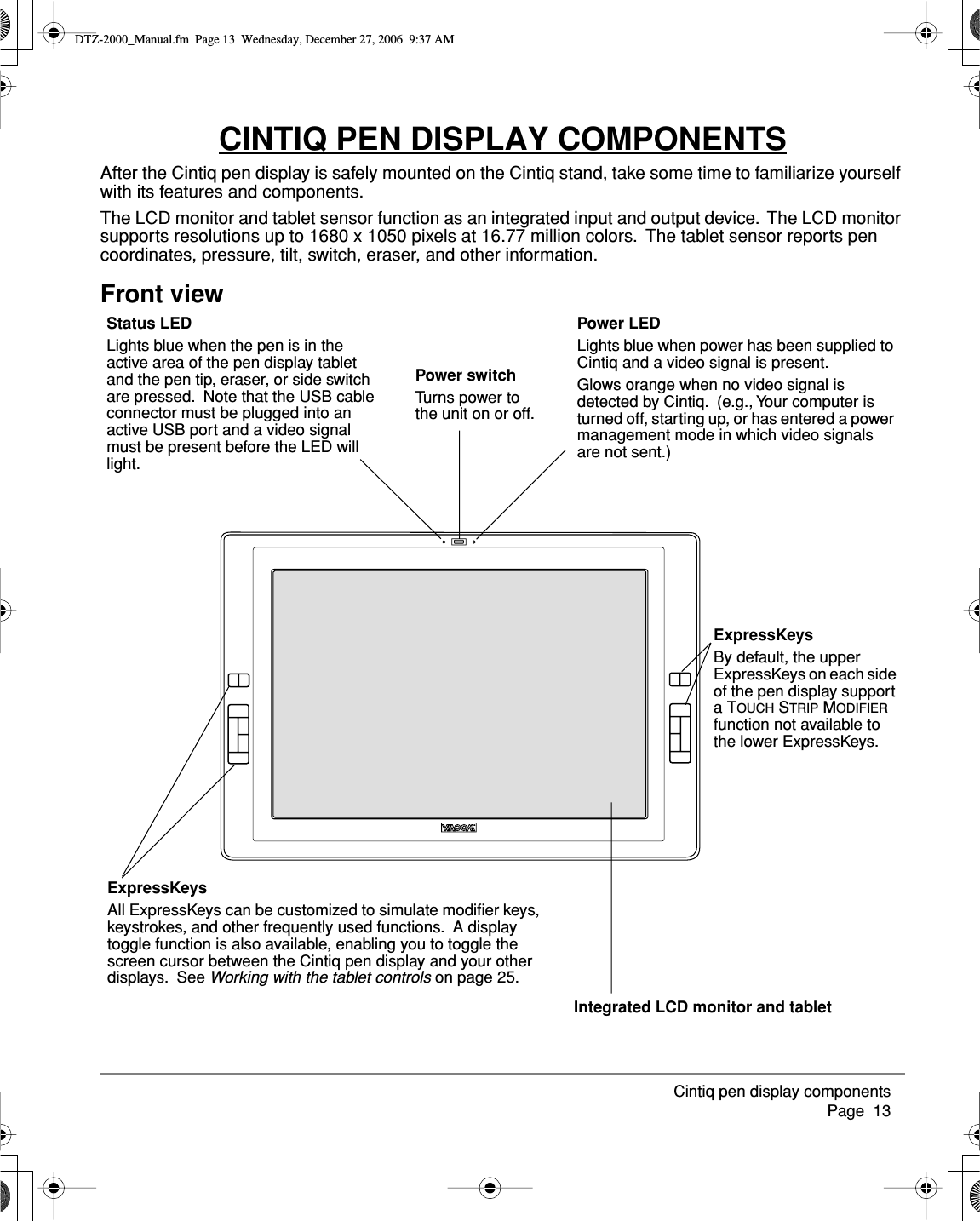 Cintiq pen display components     Page  13CINTIQ PEN DISPLAY COMPONENTSAfter the Cintiq pen display is safely mounted on the Cintiq stand, take some time to familiarize yourself with its features and components.The LCD monitor and tablet sensor function as an integrated input and output device.  The LCD monitor supports resolutions up to 1680 x 1050 pixels at 16.77 million colors.  The tablet sensor reports pen coordinates, pressure, tilt, switch, eraser, and other information.Front viewPower LEDLights blue when power has been supplied to Cintiq and a video signal is present.Glows orange when no video signal is detected by Cintiq.  (e.g., Your computer is turned off, starting up, or has entered a power management mode in which video signals are not sent.)Power switchTurns power to the unit on or off.Status LEDLights blue when the pen is in the active area of the pen display tablet and the pen tip, eraser, or side switch are pressed.  Note that the USB cable connector must be plugged into an active USB port and a video signal must be present before the LED will light.Integrated LCD monitor and tabletExpressKeysAll ExpressKeys can be customized to simulate modiﬁer keys, keystrokes, and other frequently used functions.  A display toggle function is also available, enabling you to toggle the screen cursor between the Cintiq pen display and your other displays.  See Working with the tablet controls on page 25.ExpressKeysBy default, the upper ExpressKeys on each side of the pen display support a TOUCH STRIP MODIFIER function not available to the lower ExpressKeys.DTZ-2000_Manual.fm  Page 13  Wednesday, December 27, 2006  9:37 AM