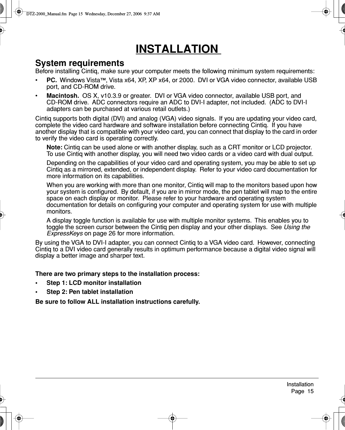 Installation     Page  15INSTALLATION System requirementsBefore installing Cintiq, make sure your computer meets the following minimum system requirements:•PC.  Windows Vista™, Vista x64, XP, XP x64, or 2000.  DVI or VGA video connector, available USB port, and CD-ROM drive.•Macintosh.  OS X, v10.3.9 or greater.  DVI or VGA video connector, available USB port, and CD-ROM drive.  ADC connectors require an ADC to DVI-I adapter, not included.  (ADC to DVI-I adapters can be purchased at various retail outlets.)Cintiq supports both digital (DVI) and analog (VGA) video signals.  If you are updating your video card, complete the video card hardware and software installation before connecting Cintiq.  If you have another display that is compatible with your video card, you can connect that display to the card in order to verify the video card is operating correctly.Note: Cintiq can be used alone or with another display, such as a CRT monitor or LCD projector.  To use Cintiq with another display, you will need two video cards or a video card with dual output.  Depending on the capabilities of your video card and operating system, you may be able to set up Cintiq as a mirrored, extended, or independent display.  Refer to your video card documentation for more information on its capabilities.When you are working with more than one monitor, Cintiq will map to the monitors based upon how your system is conﬁgured.  By default, if you are in mirror mode, the pen tablet will map to the entire space on each display or monitor.  Please refer to your hardware and operating system documentation for details on conﬁguring your computer and operating system for use with multiple monitors.A display toggle function is available for use with multiple monitor systems.  This enables you to toggle the screen cursor between the Cintiq pen display and your other displays.  See Using the ExpressKeys on page 26 for more information.By using the VGA to DVI-I adapter, you can connect Cintiq to a VGA video card.  However, connecting Cintiq to a DVI video card generally results in optimum performance because a digital video signal will display a better image and sharper text.There are two primary steps to the installation process:• Step 1: LCD monitor installation• Step 2: Pen tablet installationBe sure to follow ALL installation instructions carefully.DTZ-2000_Manual.fm  Page 15  Wednesday, December 27, 2006  9:37 AM