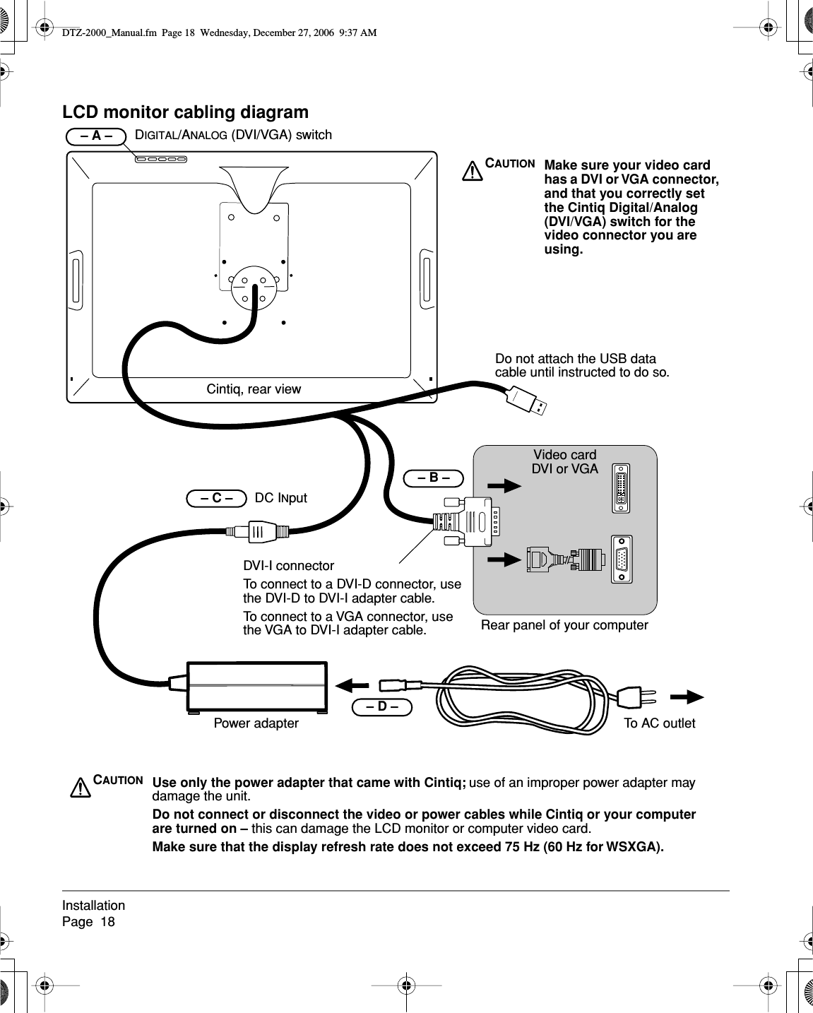 InstallationPage  18LCD monitor cabling diagramCintiq, rear view    – B – Video cardDVI or VGARear panel of your computerDo not attach the USB data cable until instructed to do so.Power adapter– C –      DC INputTo AC outletDVI-I connectorTo connect to a DVI-D connector, use the DVI-D to DVI-I adapter cable.To connect to a VGA connector, use the VGA to DVI-I adapter cable.    – D – CAUTION Make sure your video card has a DVI or VGA connector, and that you correctly set the Cintiq Digital/Analog (DVI/VGA) switch for the video connector you are using.CAUTION Use only the power adapter that came with Cintiq; use of an improper power adapter may damage the unit.Do not connect or disconnect the video or power cables while Cintiq or your computer are turned on – this can damage the LCD monitor or computer video card.Make sure that the display refresh rate does not exceed 75 Hz (60 Hz for WSXGA).DIGITAL/ANALOG (DVI/VGA) switch– A –  DTZ-2000_Manual.fm  Page 18  Wednesday, December 27, 2006  9:37 AM