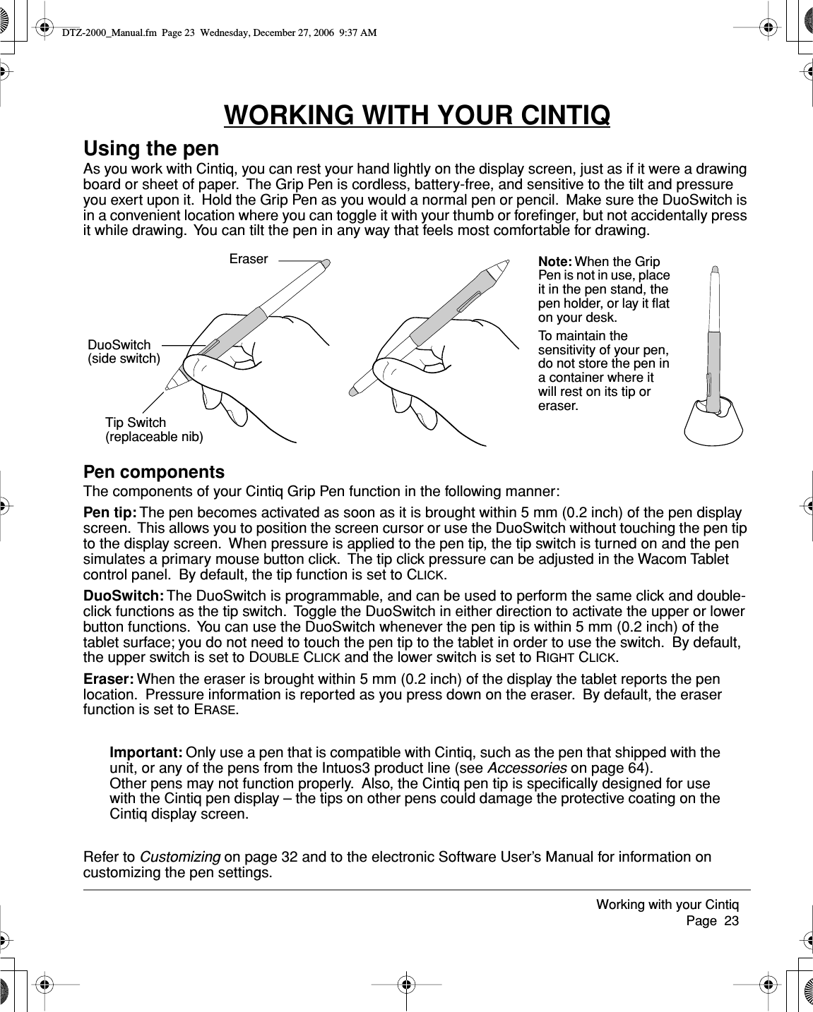Working with your Cintiq     Page  23WORKING WITH YOUR CINTIQUsing the penAs you work with Cintiq, you can rest your hand lightly on the display screen, just as if it were a drawing board or sheet of paper.  The Grip Pen is cordless, battery-free, and sensitive to the tilt and pressure you exert upon it.  Hold the Grip Pen as you would a normal pen or pencil.  Make sure the DuoSwitch is in a convenient location where you can toggle it with your thumb or foreﬁnger, but not accidentally press it while drawing.  You can tilt the pen in any way that feels most comfortable for drawing.Pen componentsThe components of your Cintiq Grip Pen function in the following manner:Pen tip: The pen becomes activated as soon as it is brought within 5 mm (0.2 inch) of the pen display screen.  This allows you to position the screen cursor or use the DuoSwitch without touching the pen tip to the display screen.  When pressure is applied to the pen tip, the tip switch is turned on and the pen simulates a primary mouse button click.  The tip click pressure can be adjusted in the Wacom Tablet control panel.  By default, the tip function is set to CLICK.DuoSwitch: The DuoSwitch is programmable, and can be used to perform the same click and double-click functions as the tip switch.  Toggle the DuoSwitch in either direction to activate the upper or lower button functions.  You can use the DuoSwitch whenever the pen tip is within 5 mm (0.2 inch) of the tablet surface; you do not need to touch the pen tip to the tablet in order to use the switch.  By default, the upper switch is set to DOUBLE CLICK and the lower switch is set to RIGHT CLICK.Eraser: When the eraser is brought within 5 mm (0.2 inch) of the display the tablet reports the pen location.  Pressure information is reported as you press down on the eraser.  By default, the eraser function is set to ERASE.Important: Only use a pen that is compatible with Cintiq, such as the pen that shipped with the unit, or any of the pens from the Intuos3 product line (see Accessories on page 64).  Other pens may not function properly.  Also, the Cintiq pen tip is speciﬁcally designed for use with the Cintiq pen display – the tips on other pens could damage the protective coating on the Cintiq display screen.Refer to Customizing on page 32 and to the electronic Software User’s Manual for information on customizing the pen settings.EraserDuoSwitch(side switch)Tip Switch(replaceable nib)Note: When the Grip Pen is not in use, place it in the pen stand, the pen holder, or lay it ﬂat on your desk.To maintain the sensitivity of your pen, do not store the pen in a container where it will rest on its tip or eraser.DTZ-2000_Manual.fm  Page 23  Wednesday, December 27, 2006  9:37 AM