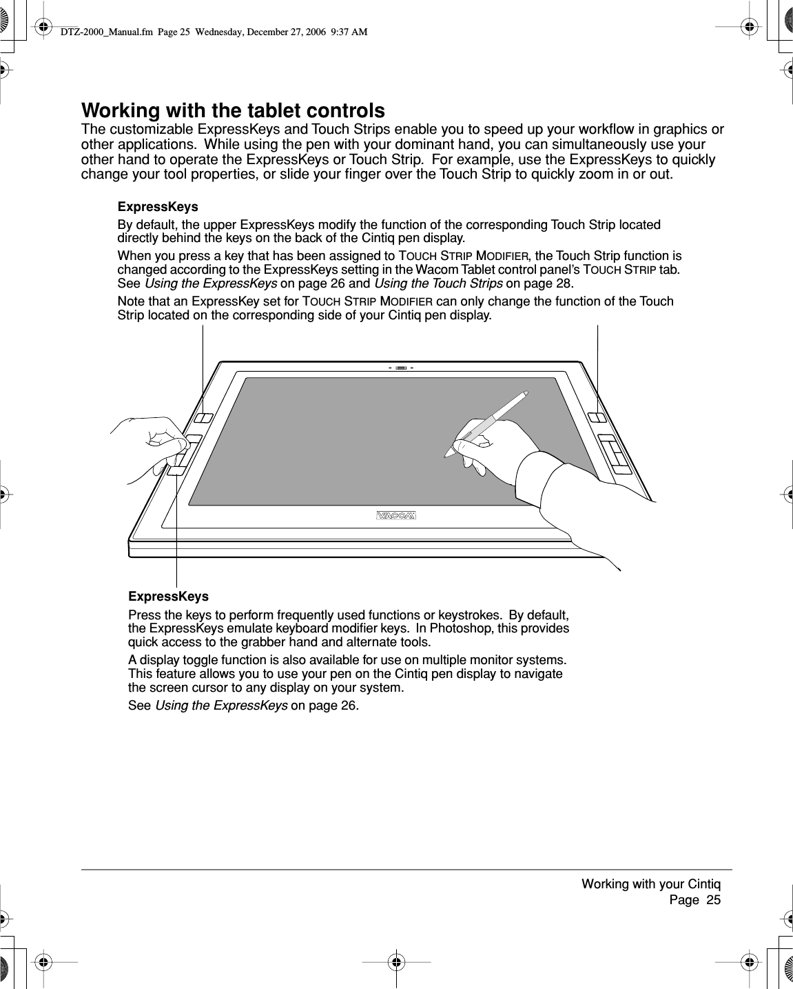 Working with your Cintiq     Page  25Working with the tablet controlsThe customizable ExpressKeys and Touch Strips enable you to speed up your workﬂow in graphics or other applications.  While using the pen with your dominant hand, you can simultaneously use your other hand to operate the ExpressKeys or Touch Strip.  For example, use the ExpressKeys to quickly change your tool properties, or slide your ﬁnger over the Touch Strip to quickly zoom in or out.ExpressKeysPress the keys to perform frequently used functions or keystrokes.  By default, the ExpressKeys emulate keyboard modiﬁer keys.  In Photoshop, this provides quick access to the grabber hand and alternate tools.  A display toggle function is also available for use on multiple monitor systems.  This feature allows you to use your pen on the Cintiq pen display to navigate the screen cursor to any display on your system.See Using the ExpressKeys on page 26.ExpressKeysBy default, the upper ExpressKeys modify the function of the corresponding Touch Strip located directly behind the keys on the back of the Cintiq pen display.When you press a key that has been assigned to TOUCH STRIP MODIFIER, the Touch Strip function is changed according to the ExpressKeys setting in the Wacom Tablet control panel’s TOUCH STRIP tab.  See Using the ExpressKeys on page 26 and Using the Touch Strips on page 28.Note that an ExpressKey set for TOUCH STRIP MODIFIER can only change the function of the Touch Strip located on the corresponding side of your Cintiq pen display.DTZ-2000_Manual.fm  Page 25  Wednesday, December 27, 2006  9:37 AM