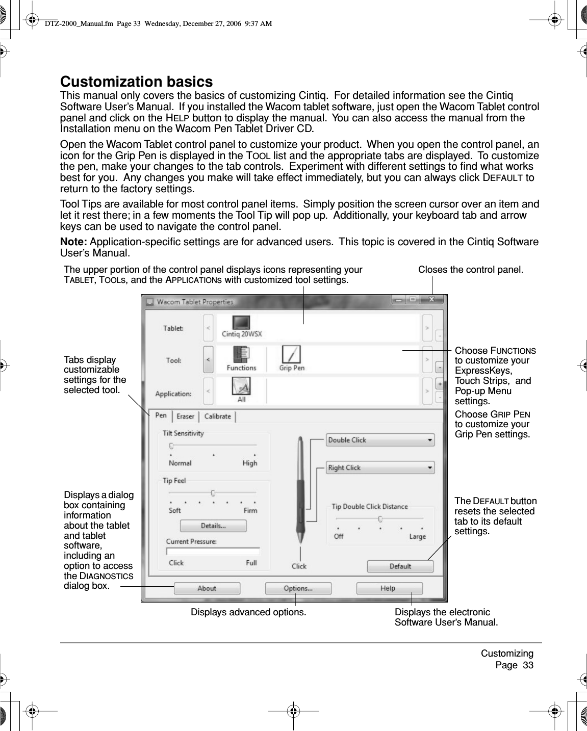 Customizing     Page  33Customization basicsThis manual only covers the basics of customizing Cintiq.  For detailed information see the Cintiq Software User’s Manual.  If you installed the Wacom tablet software, just open the Wacom Tablet control panel and click on the HELP button to display the manual.  You can also access the manual from the Installation menu on the Wacom Pen Tablet Driver CD.Open the Wacom Tablet control panel to customize your product.  When you open the control panel, an icon for the Grip Pen is displayed in the TOOL list and the appropriate tabs are displayed.  To customize the pen, make your changes to the tab controls.  Experiment with different settings to ﬁnd what works best for you.  Any changes you make will take effect immediately, but you can always click DEFAULT to return to the factory settings.Tool Tips are available for most control panel items.  Simply position the screen cursor over an item and let it rest there; in a few moments the Tool Tip will pop up.  Additionally, your keyboard tab and arrow keys can be used to navigate the control panel.Note: Application-speciﬁc settings are for advanced users.  This topic is covered in the Cintiq Software User’s Manual.Displays the electronic Software User’s Manual.Closes the control panel.Displays a dialog box containing information about the tablet and tablet software, including an option to access the DIAGNOSTICS dialog box.Choose FUNCTIONS to customize your ExpressKeys, Touch Strips,  and Pop-up Menu settings.Choose GRIP PEN to customize your Grip Pen settings.The upper portion of the control panel displays icons representing your TABLET, TOOLs, and the APPLICATIONs with customized tool settings.Tabs display customizable settings for the selected tool.Displays advanced options.The DEFAULT button resets the selected tab to its default settings.DTZ-2000_Manual.fm  Page 33  Wednesday, December 27, 2006  9:37 AM