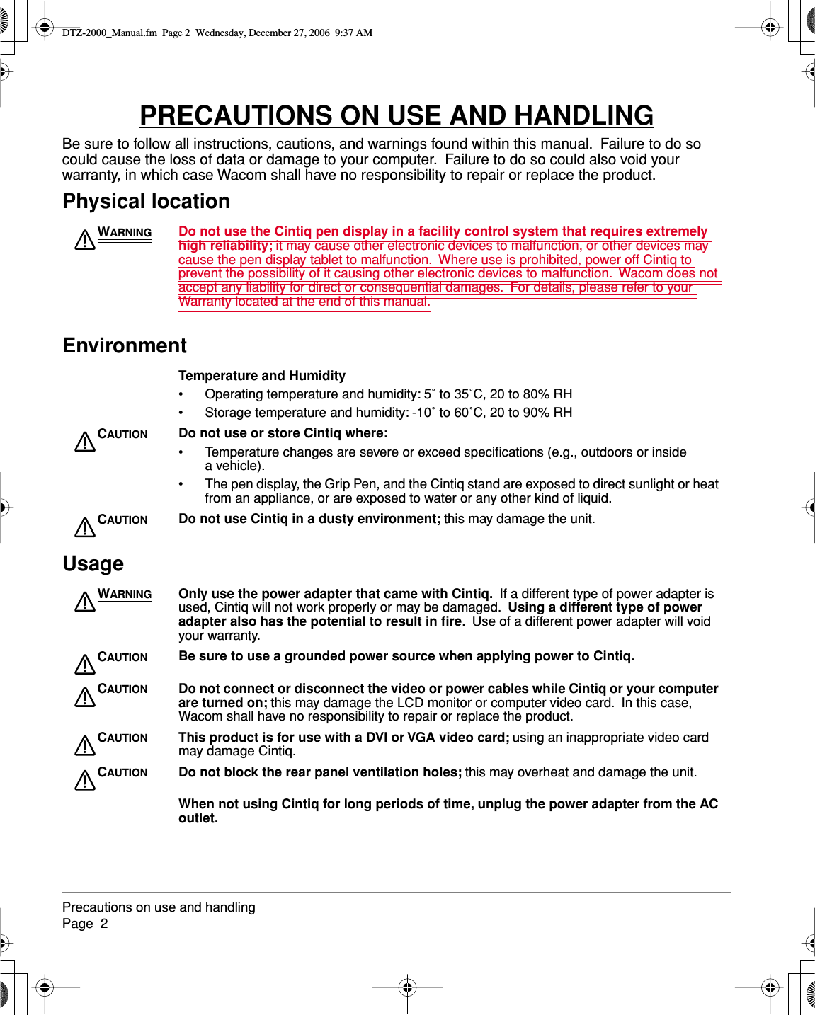  Precautions on use and handlingPage  2 PRECAUTIONS ON USE AND HANDLING Be sure to follow all instructions, cautions, and warnings found within this manual.  Failure to do so could cause the loss of data or damage to your computer.  Failure to do so could also void your warranty, in which case Wacom shall have no responsibility to repair or replace the product. Physical locationEnvironmentUsage W ARNING Do not use the Cintiq pen display in a facility control system that requires extremely high reliability;  it may cause other electronic devices to malfunction, or other devices may cause the pen display tablet to malfunction.  Where use is prohibited, power off Cintiq to prevent the possibility of it causing other electronic devices to malfunction.  Wacom does not accept any liability for direct or consequential damages.  For details, please refer to your Warranty located at the end of this manual. Temperature and Humidity • Operating temperature and humidity: 5˚ to 35˚C, 20 to 80% RH• Storage temperature and humidity: -10˚ to 60˚C, 20 to 90% RH C AUTION Do not use or store Cintiq where: • Temperature changes are severe or exceed speciﬁcations (e.g., outdoors or inside a vehicle).• The pen display, the Grip Pen, and the Cintiq stand are exposed to direct sunlight or heat from an appliance, or are exposed to water or any other kind of liquid. C AUTION Do not use Cintiq in a dusty environment;  this may damage the unit. W ARNING Only use the power adapter that came with Cintiq.   If a different type of power adapter is used, Cintiq will not work properly or may be damaged.   Using a different type of power adapter also has the potential to result in ﬁre.   Use of a different power adapter will void your warranty. C AUTION Be sure to use a grounded power source when applying power to Cintiq.C AUTION Do not connect or disconnect the video or power cables while Cintiq or your computer are turned on;  this may damage the LCD monitor or computer video card.  In this case, Wacom shall have no responsibility to repair or replace the product. C AUTION This product is for use with a DVI or VGA video card;  using an inappropriate video card may damage Cintiq. C AUTION Do not block the rear panel ventilation holes;  this may overheat and damage the unit. When not using Cintiq for long periods of time, unplug the power adapter from the AC outlet. DTZ-2000_Manual.fm  Page 2  Wednesday, December 27, 2006  9:37 AM