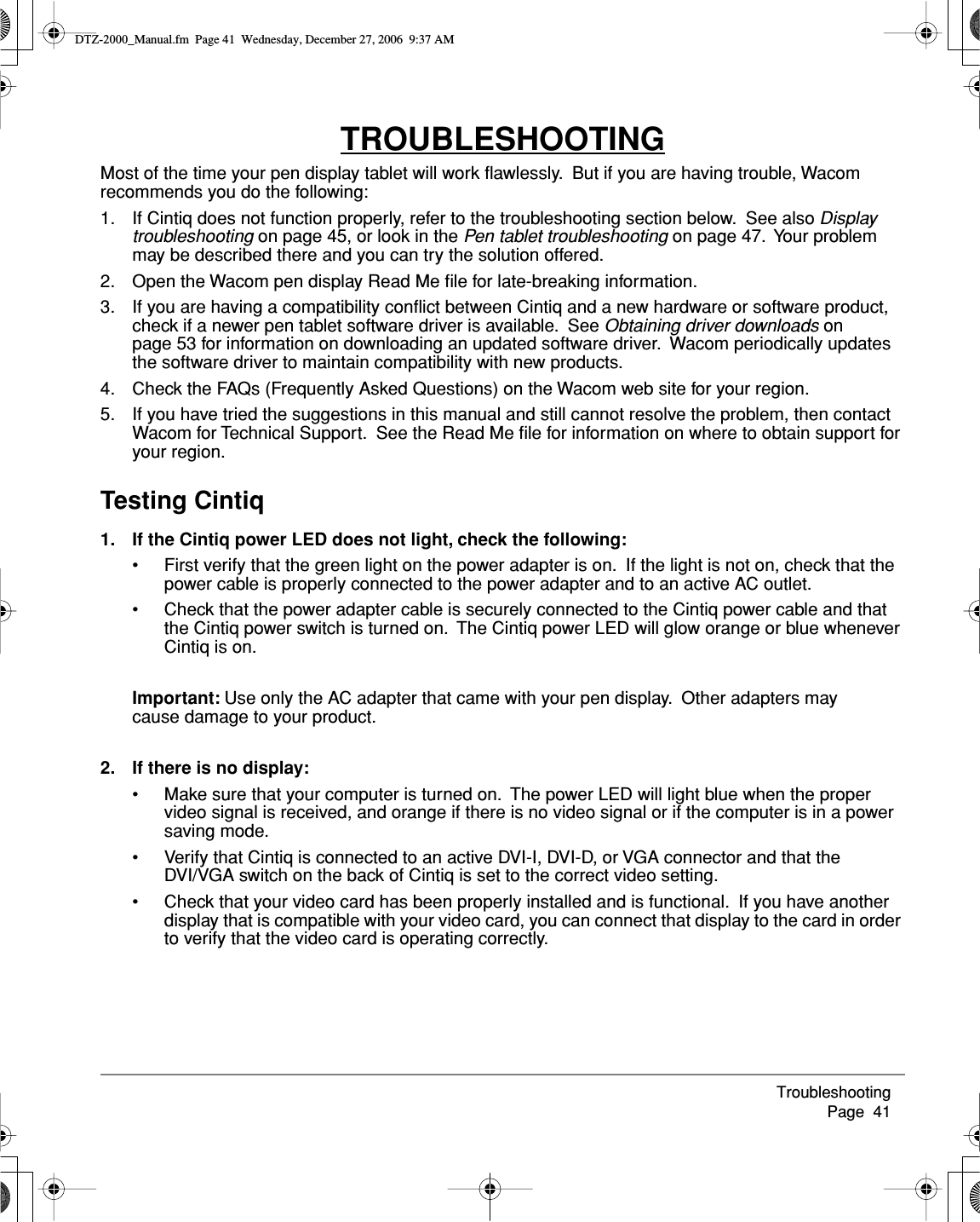 Troubleshooting     Page  41TROUBLESHOOTINGMost of the time your pen display tablet will work ﬂawlessly.  But if you are having trouble, Wacom recommends you do the following:1. If Cintiq does not function properly, refer to the troubleshooting section below.  See also Display troubleshooting on page 45, or look in the Pen tablet troubleshooting on page 47.  Your problem may be described there and you can try the solution offered.2. Open the Wacom pen display Read Me ﬁle for late-breaking information.3. If you are having a compatibility conﬂict between Cintiq and a new hardware or software product, check if a newer pen tablet software driver is available.  See Obtaining driver downloads on page 53 for information on downloading an updated software driver.  Wacom periodically updates the software driver to maintain compatibility with new products.4. Check the FAQs (Frequently Asked Questions) on the Wacom web site for your region.5. If you have tried the suggestions in this manual and still cannot resolve the problem, then contact Wacom for Technical Support.  See the Read Me ﬁle for information on where to obtain support for your region.Testing Cintiq1. If the Cintiq power LED does not light, check the following:• First verify that the green light on the power adapter is on.  If the light is not on, check that the power cable is properly connected to the power adapter and to an active AC outlet.• Check that the power adapter cable is securely connected to the Cintiq power cable and that the Cintiq power switch is turned on.  The Cintiq power LED will glow orange or blue whenever Cintiq is on.Important: Use only the AC adapter that came with your pen display.  Other adapters may cause damage to your product.2. If there is no display:• Make sure that your computer is turned on.  The power LED will light blue when the proper video signal is received, and orange if there is no video signal or if the computer is in a power saving mode.• Verify that Cintiq is connected to an active DVI-I, DVI-D, or VGA connector and that the DVI/VGA switch on the back of Cintiq is set to the correct video setting.• Check that your video card has been properly installed and is functional.  If you have another display that is compatible with your video card, you can connect that display to the card in order to verify that the video card is operating correctly.DTZ-2000_Manual.fm  Page 41  Wednesday, December 27, 2006  9:37 AM