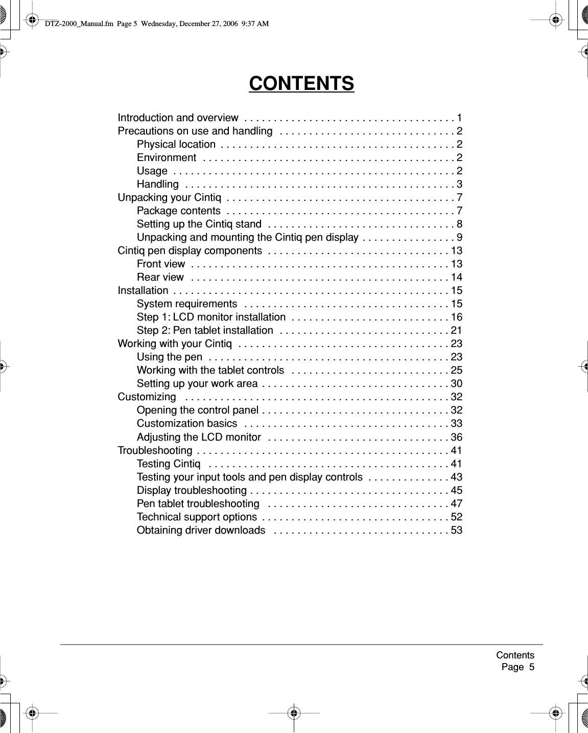  Contents     Page  5 CONTENTS Introduction and overview  . . . . . . . . . . . . . . . . . . . . . . . . . . . . . . . . . . . . 1Precautions on use and handling  . . . . . . . . . . . . . . . . . . . . . . . . . . . . . . 2Physical location  . . . . . . . . . . . . . . . . . . . . . . . . . . . . . . . . . . . . . . . . 2Environment  . . . . . . . . . . . . . . . . . . . . . . . . . . . . . . . . . . . . . . . . . . . 2Usage  . . . . . . . . . . . . . . . . . . . . . . . . . . . . . . . . . . . . . . . . . . . . . . . . 2Handling  . . . . . . . . . . . . . . . . . . . . . . . . . . . . . . . . . . . . . . . . . . . . . . 3Unpacking your Cintiq  . . . . . . . . . . . . . . . . . . . . . . . . . . . . . . . . . . . . . . . 7Package contents  . . . . . . . . . . . . . . . . . . . . . . . . . . . . . . . . . . . . . . . 7Setting up the Cintiq stand  . . . . . . . . . . . . . . . . . . . . . . . . . . . . . . . . 8Unpacking and mounting the Cintiq pen display . . . . . . . . . . . . . . . . 9Cintiq pen display components  . . . . . . . . . . . . . . . . . . . . . . . . . . . . . . . 13Front view  . . . . . . . . . . . . . . . . . . . . . . . . . . . . . . . . . . . . . . . . . . . . 13Rear view  . . . . . . . . . . . . . . . . . . . . . . . . . . . . . . . . . . . . . . . . . . . . 14Installation  . . . . . . . . . . . . . . . . . . . . . . . . . . . . . . . . . . . . . . . . . . . . . . . 15System requirements  . . . . . . . . . . . . . . . . . . . . . . . . . . . . . . . . . . . 15Step 1: LCD monitor installation  . . . . . . . . . . . . . . . . . . . . . . . . . . . 16Step 2: Pen tablet installation  . . . . . . . . . . . . . . . . . . . . . . . . . . . . . 21Working with your Cintiq  . . . . . . . . . . . . . . . . . . . . . . . . . . . . . . . . . . . . 23Using the pen  . . . . . . . . . . . . . . . . . . . . . . . . . . . . . . . . . . . . . . . . . 23Working with the tablet controls   . . . . . . . . . . . . . . . . . . . . . . . . . . . 25Setting up your work area  . . . . . . . . . . . . . . . . . . . . . . . . . . . . . . . . 30Customizing   . . . . . . . . . . . . . . . . . . . . . . . . . . . . . . . . . . . . . . . . . . . . . 32Opening the control panel . . . . . . . . . . . . . . . . . . . . . . . . . . . . . . . . 32Customization basics  . . . . . . . . . . . . . . . . . . . . . . . . . . . . . . . . . . . 33Adjusting the LCD monitor  . . . . . . . . . . . . . . . . . . . . . . . . . . . . . . . 36Troubleshooting  . . . . . . . . . . . . . . . . . . . . . . . . . . . . . . . . . . . . . . . . . . . 41Testing Cintiq   . . . . . . . . . . . . . . . . . . . . . . . . . . . . . . . . . . . . . . . . . 41Testing your input tools and pen display controls  . . . . . . . . . . . . . . 43Display troubleshooting . . . . . . . . . . . . . . . . . . . . . . . . . . . . . . . . . . 45Pen tablet troubleshooting   . . . . . . . . . . . . . . . . . . . . . . . . . . . . . . . 47Technical support options  . . . . . . . . . . . . . . . . . . . . . . . . . . . . . . . . 52Obtaining driver downloads   . . . . . . . . . . . . . . . . . . . . . . . . . . . . . . 53 DTZ-2000_Manual.fm  Page 5  Wednesday, December 27, 2006  9:37 AM
