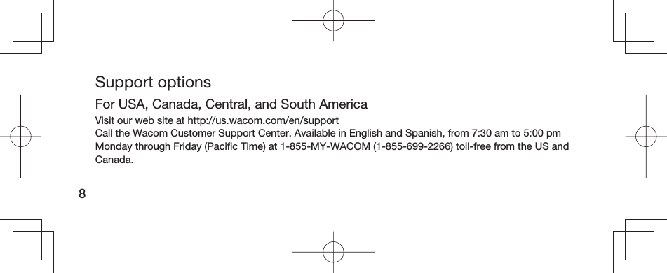 8Support optionsFor USA, Canada, Central, and South AmericaVisit our web site at http://us.wacom.com/en/supportCall the Wacom Customer Support Center. Available in English and Spanish, from 7:30 am to 5:00 pm Monday through Friday (Paciﬁ c Time) at 1-855-MY-WACOM (1-855-699-2266) toll-free from the US and Canada.
