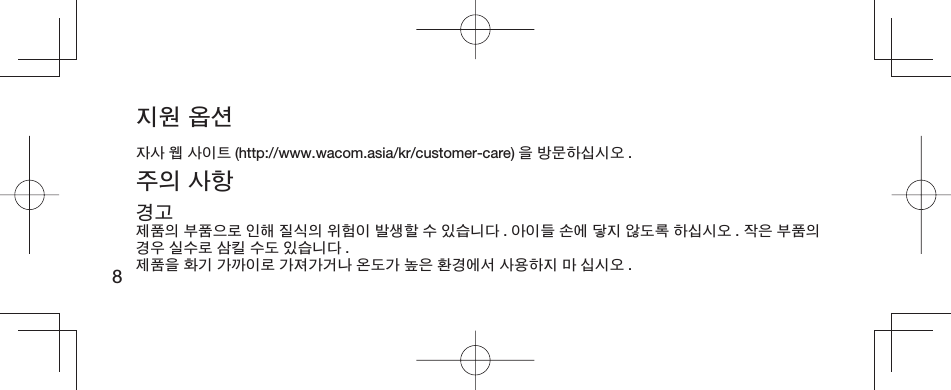 8지원 옵션자사 웹 사이트 (http://www.wacom.asia/kr/customer-care) 을 방문하십시오 .주의 사항경고제품의 부품으로 인해 질식의 위험이 발생할 수 있습니다 . 아이들 손에 닿지 않도록 하십시오 . 작은 부품의 경우 실수로 삼킬 수도 있습니다 .제품을 화기 가까이로 가져가거나 온도가 높은 환경에서 사용하지 마 십시오 .