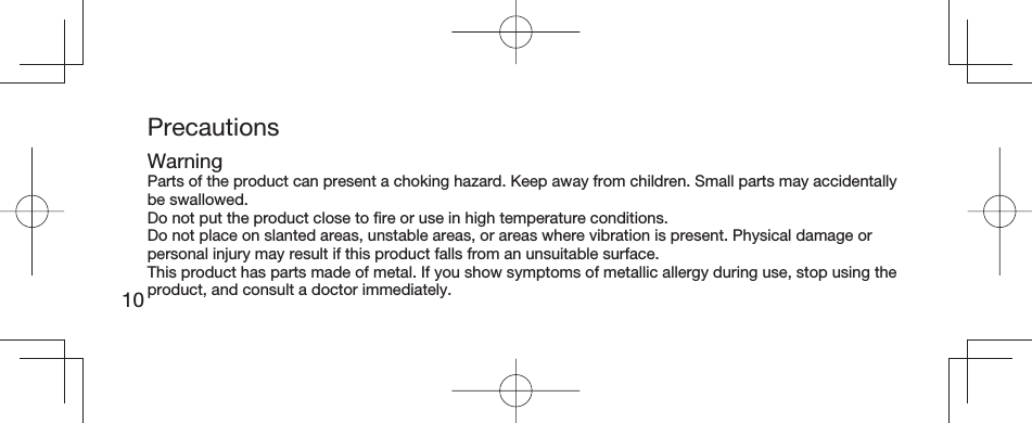 10PrecautionsWarningParts of the product can present a choking hazard. Keep away from children. Small parts may accidentally be swallowed.Do not put the product close to ﬁ re or use in high temperature conditions.Do not place on slanted areas, unstable areas, or areas where vibration is present. Physical damage or personal injury may result if this product falls from an unsuitable surface.This product has parts made of metal. If you show symptoms of metallic allergy during use, stop using the product, and consult a doctor immediately.