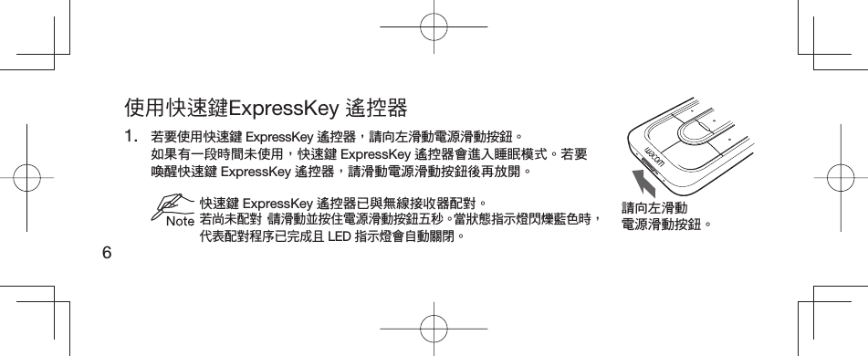 6使用快速鍵ExpressKey 遙控器1. 若要使用快速鍵 ExpressKey 遙控器，請向左滑動電源滑動按鈕。 如果有一段時間未使用，快速鍵 ExpressKey 遙控器會進入睡眠模式。若要喚醒快速鍵 ExpressKey 遙控器，請滑動電源滑動按鈕後再放開。 快速鍵 ExpressKey 遙控器已與無線接收器配對。若尚未配對，請滑動並按住電源滑動按鈕五秒。當狀態指示燈閃爍藍色時，代表配對程序已完成且 LED 指示燈會自動關閉。請向左滑動電源滑動按鈕。