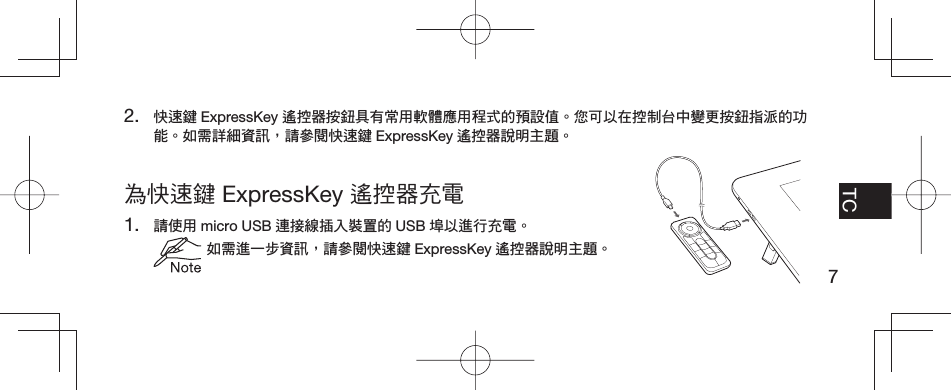 7EN FR TCPT-BR為快速鍵 ExpressKey 遙控器充電1. 請使用 micro USB 連接線插入裝置的 USB 埠以進行充電。 如需進一步資訊，請參閱快速鍵 ExpressKey 遙控器說明主題。2. 快速鍵 ExpressKey 遙控器按鈕具有常用軟體應用程式的預設值。您可以在控制台中變更按鈕指派的功能。如需詳細資訊，請參閱快速鍵 ExpressKey 遙控器說明主題。