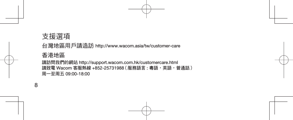 8支援選項台灣地區用戶請造訪 http://www.wacom.asia/tw/customer-care香港地區請訪問我們的網站 http://support.wacom.com.hk/customercare.html請致電 Wacom 客服熱線 +852-25731988 （服務語言 : 粵語，英語，普通話）周一至周五 09:00-18:00
