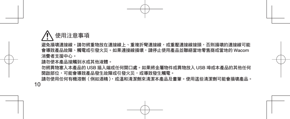 10 使用注意事項避免損壞連接線。請勿將重物放在連接線上、重複折彎連接線，或重壓連接線接頭，否則損壞的連接線可能會導致產品故障、觸電或引發火災。如果連接線損壞，請停止使用產品並聯絡當地零售商或當地的 Wacom消費者支援中心。請勿使本產品接觸到水或其他液體。勿將異物塞入本產品的 USB 插入端或任何開口處。如果將金屬物件或異物放入 USB 埠或本產品的其他任何開啟部位，可能會導致產品發生故障或引發火災，或導致發生觸電。請勿使用任何有機溶劑（例如酒精），或溫和清潔劑來清潔本產品及畫筆。使用這些清潔劑可能會損壞產品。