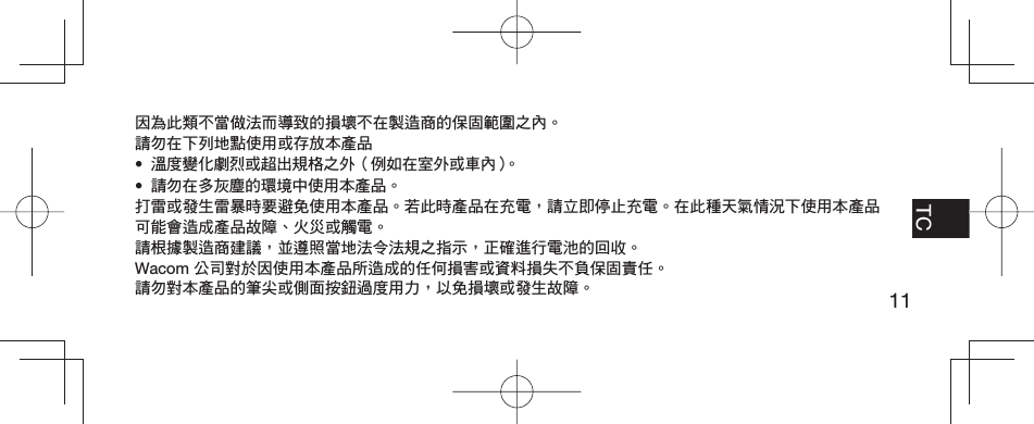 11EN FR TCPT-BR因為此類不當做法而導致的損壞不在製造商的保固範圍之內。請勿在下列地點使用或存放本產品•  溫度變化劇烈或超出規格之外（例如在室外或車內）。•  請勿在多灰塵的環境中使用本產品。打雷或發生雷暴時要避免使用本產品。若此時產品在充電，請立即停止充電。在此種天氣情況下使用本產品可能會造成產品故障、火災或觸電。請根據製造商建議，並遵照當地法令法規之指示，正確進行電池的回收。Wacom 公司對於因使用本產品所造成的任何損害或資料損失不負保固責任。請勿對本產品的筆尖或側面按鈕過度用力，以免損壞或發生故障。