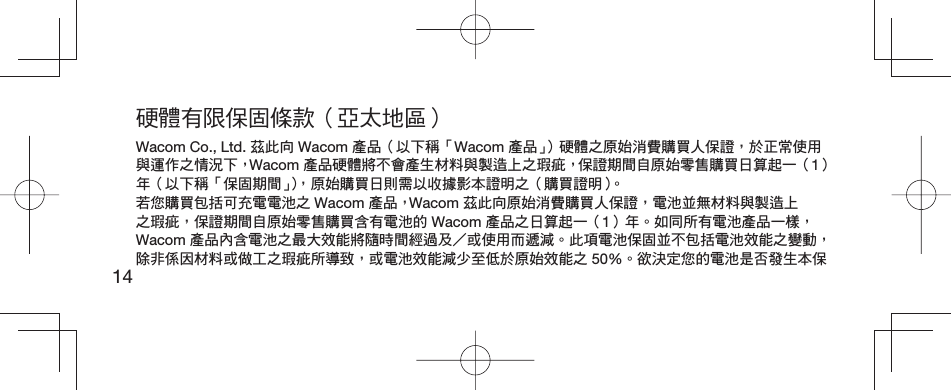 14硬體有限保固條款（亞太地區）Wacom Co., Ltd. 茲此向 Wacom 產品（以下稱「Wacom 產品」）硬體之原始消費購買人保證，於正常使用與運作之情況下， Wacom 產品硬體將不會產生材料與製造上之瑕疵，保證期間自原始零售購買日算起一（1）年（以下稱「保固期間」），原始購買日則需以收據影本證明之（購買證明）。若您購買包括可充電電池之 Wacom 產品， Wacom 茲此向原始消費購買人保證，電池並無材料與製造上之瑕疵，保證期間自原始零售購買含有電池的 Wacom 產品之日算起一（1）年。如同所有電池產品一樣， Wacom 產品內含電池之最大效能將隨時間經過及或使用而遞減。此項電池保固並不包括電池效能之變動，除非係因材料或做工之瑕疵所導致，或電池效能減少至低於原始效能之 50%。欲決定您的電池是否發生本保