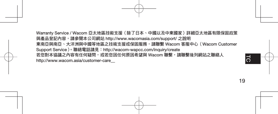 19EN FR TCPT-BRWarranty Service / Wacom 亞太地區技術支援（除了日本、中國以及中東國家）詳細亞太地區有限保固政策與產品登記內容，請參閱本公司網站 http://www.wacomasia.com/support/ 之說明東南亞與南亞、大洋洲與中國等地區之技術支援或保固服務，請聯繫 Wacom 客服中心（Wacom Customer Support Service）。聯絡電話請見：http://wacom-wapcc.com/inquiry/create若您對本協議之內容有任何疑問，或若您因任何原因希望與 Wacom 聯繫，請聯繫後列網站之聯絡人 http://www.wacom.asia/customer-care__