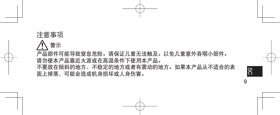 9EN FR ES SC注意事项 警示产品部件可能导致窒息危险。请保证儿童无法触及。以免儿童意外吞咽小部件。请勿使本产品靠近火源或在高温条件下使用本产品。不要放在倾斜的地方、不稳定的地方或者有震动的地方。如果本产品从不适合的表面上掉落，可能会造成机身损坏或人身伤害。