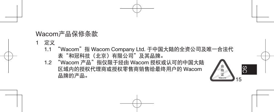 15EN FR ES SCWacom产品保修条款1  定义1.1  “Wacom”指 Wacom Company Ltd. 于中国大陆的全资公司及唯一合法代表“和冠科技（北京）有限公司”及其品牌。1.2  “Wacom 产品”指仅限于经由 Wacom 授权或认可的中国大陆区域内的授权代理商或授权零售商销售给最终用户的 Wacom品牌的产品。