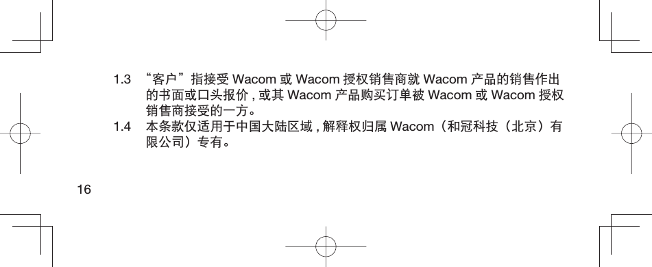 161.3  “客户”指接受 Wacom 或Wacom 授权销售商就 Wacom 产品的销售作出的书面或口头报价 ,或其 Wacom 产品购买订单被 Wacom 或Wacom 授权销售商接受的一方。1.4  本条款仅适用于中国大陆区域 ,解释权归属 Wacom（和冠科技（北京）有限公司）专有。