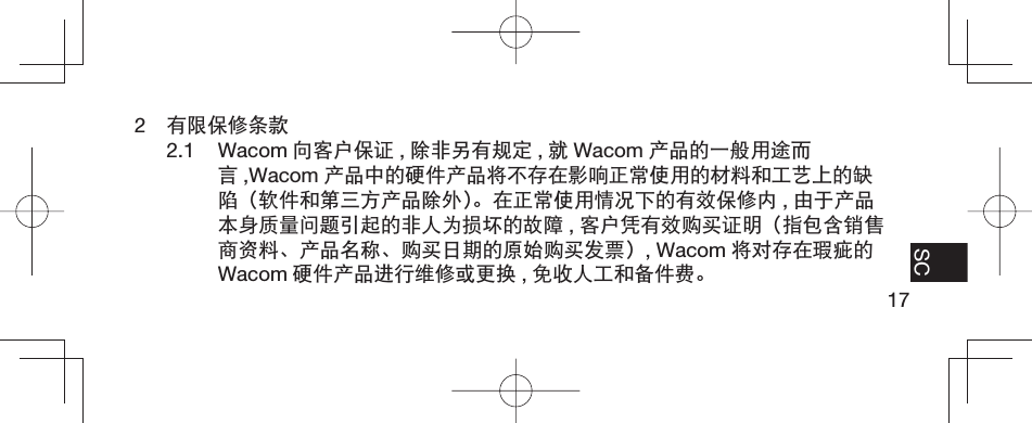 17EN FR ES SC2  有限保修条款2.1 Wacom 向客户保证 ,除非另有规定 ,就Wacom 产品的一般用途而言,Wacom 产品中的硬件产品将不存在影响正常使用的材料和工艺上的缺陷（软件和第三方产品除外）。在正常使用情况下的有效保修内 ,由于产品本身质量问题引起的非人为损坏的故障 ,客户凭有效购买证明（指包含销售商资料、产品名称、购买日期的原始购买发票）, Wacom 将对存在瑕疵的Wacom 硬件产品进行维修或更换 ,免收人工和备件费。