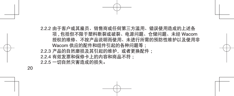 202.2.2 由于客户或其雇员、销售商或任何第三方滥用、错误使用造成的上述各项,包括但不限于塑料断裂或破裂、电源问题、仓储问题、未经 Wacom授权的维修、不按产品说明而使用、未进行所需的预防性维护以及使用非Wacom 供应的配件和组件引起的各种问题等 ；2.2.3 产品的自然磨损及其引起的维护，或者更换配件 ；2.2.4 有效发票和保修卡上的内容和商品不符 ；2.2.5 一切自然灾害造成的损失。