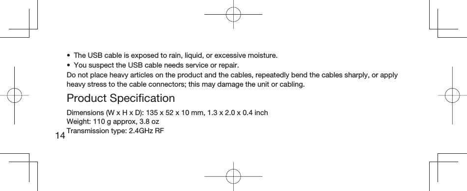 14•  The USB cable is exposed to rain, liquid, or excessive moisture.•  You suspect the USB cable needs service or repair.Do not place heavy articles on the product and the cables, repeatedly bend the cables sharply, or apply heavy stress to the cable connectors; this may damage the unit or cabling.Product Speciﬁ cationDimensions (W x H x D): 135 x 52 x 10mm, 1.3 x 2.0 x 0.4 inchWeight: 110 g approx, 3.8 ozTransmission type: 2.4GHz RF
