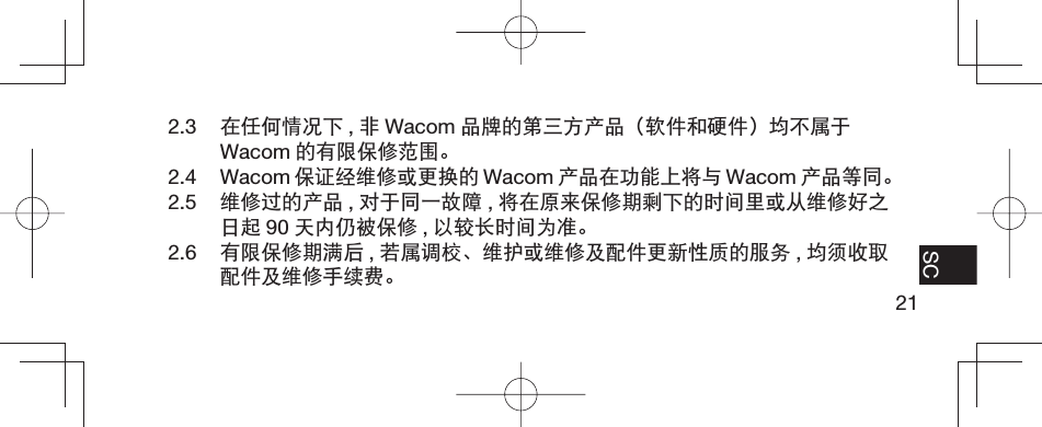21EN FR ES SC2.3  在任何情况下 ,非Wacom 品牌的第三方产品（软件和硬件）均不属于Wacom 的有限保修范围。2.4 Wacom 保证经维修或更换的 Wacom 产品在功能上将与 Wacom 产品等同。2.5  维修过的产品 ,对于同一故障 ,将在原来保修期剩下的时间里或从维修好之日起 90 天内仍被保修 ,以较长时间为准。2.6  有限保修期满后 ,若属调校、维护或维修及配件更新性质的服务 ,均须收取配件及维修手续费。