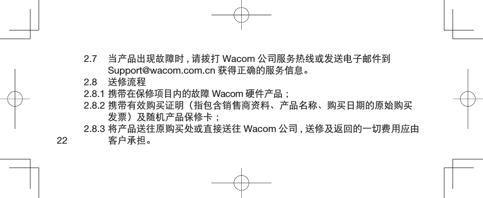 222.7  当产品出现故障时 ,请拨打 Wacom 公司服务热线或发送电子邮件到Support@wacom.com.cn 获得正确的服务信息。2.8  送修流程2.8.1 携带在保修项目内的故障 Wacom 硬件产品 ；2.8.2 携带有效购买证明（指包含销售商资料、产品名称、购买日期的原始购买发票）及随机产品保修卡 ；2.8.3 将产品送往原购买处或直接送往 Wacom 公司 ,送修及返回的一切费用应由客户承担。