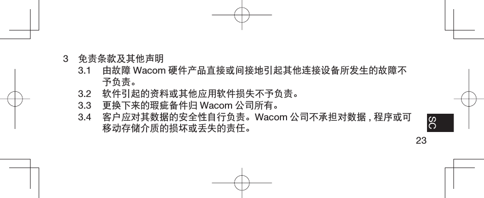 23EN FR ES SC3  免责条款及其他声明3.1  由故障 Wacom 硬件产品直接或间接地引起其他连接设备所发生的故障不予负责。3.2  软件引起的资料或其他应用软件损失不予负责。3.3  更换下来的瑕疵备件归 Wacom 公司所有。3.4  客户应对其数据的安全性自行负责。Wacom 公司不承担对数据 ,程序或可移动存储介质的损坏或丢失的责任。